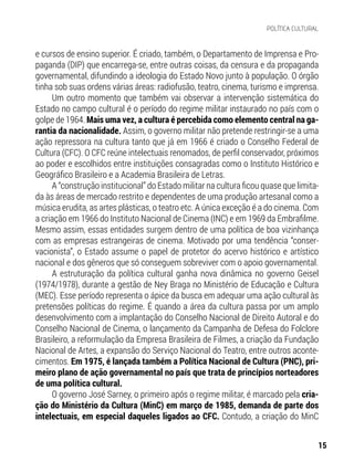 e cursos de ensino superior. É criado, também, o Departamento de Imprensa e Pro-
paganda (DIP) que encarrega-se, entre outras coisas, da censura e da propaganda
governamental, difundindo a ideologia do Estado Novo junto à população. O órgão
tinha sob suas ordens várias áreas: radiofusão, teatro, cinema, turismo e imprensa.
Um outro momento que também vai observar a intervenção sistemática do
Estado no campo cultural é o período do regime militar instaurado no país com o
golpe de 1964. Mais uma vez, a cultura é percebida como elemento central na ga-
rantia da nacionalidade. Assim, o governo militar não pretende restringir-se a uma
ação repressora na cultura tanto que já em 1966 é criado o Conselho Federal de
Cultura (CFC). O CFC reúne intelectuais renomados, de perfil conservador, próximos
ao poder e escolhidos entre instituições consagradas como o Instituto Histórico e
Geográfico Brasileiro e a Academia Brasileira de Letras.
A “construção institucional” do Estado militar na cultura ficou quase que limita-
da às áreas de mercado restrito e dependentes de uma produção artesanal como a
música erudita, as artes plásticas, o teatro etc. A única exceção é a do cinema. Com
a criação em 1966 do Instituto Nacional de Cinema (INC) e em 1969 da Embrafilme.
Mesmo assim, essas entidades surgem dentro de uma política de boa vizinhança
com as empresas estrangeiras de cinema. Motivado por uma tendência “conser-
vacionista”, o Estado assume o papel de protetor do acervo histórico e artístico
nacional e dos gêneros que só conseguem sobreviver com o apoio governamental.
A estruturação da política cultural ganha nova dinâmica no governo Geisel
(1974/1978), durante a gestão de Ney Braga no Ministério de Educação e Cultura
(MEC). Esse período representa o ápice da busca em adequar uma ação cultural às
pretensões políticas do regime. É quando a área da cultura passa por um amplo
desenvolvimento com a implantação do Conselho Nacional de Direito Autoral e do
Conselho Nacional de Cinema, o lançamento da Campanha de Defesa do Folclore
Brasileiro, a reformulação da Empresa Brasileira de Filmes, a criação da Fundação
Nacional de Artes, a expansão do Serviço Nacional do Teatro, entre outros aconte-
cimentos. Em 1975, é lançada também a Política Nacional de Cultura (PNC), pri-
meiro plano de ação governamental no país que trata de princípios norteadores
de uma política cultural.
O governo José Sarney, o primeiro após o regime militar, é marcado pela cria-
ção do Ministério da Cultura (MinC) em março de 1985, demanda de parte dos
intelectuais, em especial daqueles ligados ao CFC. Contudo, a criação do MinC
15
POLÍTICA CULTURAL
 