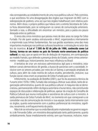 não correspondeu ao estabelecimento de uma nova política cultural. Pelo contrário,
o que aconteceu foi uma desagregação dos órgãos que migraram do MEC com a
sobreposição de poderes, uma vez que tais órgãos trabalhavam com relativa auto-
nomia. Além disso, o próprio público que lidava com a extinta Secretaria de Cultu-
ra ficou desorientado, pois se extinguiram os canais de comunicação anteriores.
Somado a isso, a dificuldade em encontrar um ministro, pois a pasta era pouco
desejada entre os políticos.
O único dos cinco ministros que passou mais de dois anos no cargo foi Celso
Furtado. Foi ele quem acabou estruturando o MinC, organizando-o internamente
e imprimindo suas linhas fundamentais. Na sua gestão aconteceu uma das mais
importantes mudanças nas políticas culturais brasileiras: a introdução no setor das
leis de incentivo. A Lei nº 7.505 de 02 de julho de 1986, conhecida como Lei
Sarney, tornou-se um marco no país do formato norte-americano de política
cultural, ou seja, que se apoia em leis de dedução de impostos, em contraposição
ao modelo francês, que defende a presença direta do Estado, como vimos anterior-
mente - modelo que, historicamente, teve mais influência no Brasil.
A tentativa de criar um estrutura administrativa ágil para o ministério, esta-
belecer canais democráticos de gestão, a busca de parcerias com a sociedade, in-
clusive com os setores privados, por meio da Lei Sarney, a percepção ampliada de
cultura, para além da visão restrita de cultura erudita, percebendo, inclusive, sua
função social, estas eram as propostas de Celso Furtado para o MinC.
Infelizmente, na avaliação de Botelho (2001), que foi da assessoria técnica da
Funarte entre 1978 e 1996, Furtado não conseguiu efetivar suas ideias, tanto de or-
ganização administrativa, quanto de sua política cultural. A máquina não se demo-
cratizou, permanecendo refém da lógica autoritária e burocrática, não constituindo
espaços de discussão e elaboração de políticas, apesar da criação do Conselho de
Política Cultural que reunia instituições e secretários de cultura com o ministro. A
saída prematura de Celso Furtado do MinC, no momento em que começavam a se
consolidar vias de comunicação do ministro e sua equipe, tanto internamente com
os órgãos, quanto externamente com o publico preferencial do ministério, signifi-
cou, novamente, o enfraquecimento da pasta.
Não é de se estranhar que na onda liberalizante implantada no governo seguin-
te, o de Fernando Collor, um ministério descapitalizado tanto politicamente, quanto
simbolicamente, fosse imediatamente extinto, sem que houvesse, inclusive, maio-
16
COLEÇÃO POLÍTICA E GESTÃO CULTURAIS
 