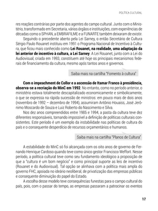 res reações contrárias por parte dos agentes do campo cultural. Junto com o Minis-
tério, transformado em Secretaria, vários órgãos e instituições, com experiências de
décadas como o SPHAN, a EMBRAFILME e a FUNARTE também deixaram de existir.
Seguindo o precedente aberto pela Lei Sarney, o então Secretário de Cultura
Sérgio Paulo Rouanet instituiu em 1991 o Programa Nacional de Incentivo à Cultu-
ra, que ficou mais conhecido como Lei Rouanet, na realidade, uma adaptação da
lei anterior de incentivo à cultura, a Lei Sarney. A Lei Rouanet, junto com a Lei do
Audiovisual, criada em 1993, constituem até hoje os principais mecanismos fede-
rais de financiamento da cultura, mesmo após tantos anos e governos.
Com o impeachment de Collor e a ascensão de Itamar Franco à presidência,
observa-se a recriação do MinC em 1992. No entanto, como no período anterior, o
ministério estava totalmente descapitalizado economicamente e simbolicamente,
o que se expressa na rápida sucessão de ministros: em pouco mais de dois anos
(novembro de 1992 – dezembro de 1994), assumiram Antônio Houaiss, José Jerô-
nimo Moscardo de Souza e Luiz Roberto do Nascimento e Silva.
Nos dez anos compreendidos entre 1985 e 1994, a pasta da cultura teve dez
diferentes responsáveis, tornando impossível a definição de políticas culturais con-
sistentes. Este período é um exemplo da instabilidade nas políticas de cultura do
país e o consequente desperdício de recursos orçamentários e humanos.
A estabilidade do MinC só foi alcançada com os oito anos de governo de Fer-
nando Henrique Cardoso quando teve como único gestor Francisco Weffort. Nesse
período, a política cultural teve como seu fundamento ideológico a proposição de
que a “cultura é um bom negócio” e como principal suporte as leis de incentivo
(Rouanet e do Audiovisual). Tal opção se alinhava com a política mais ampla do
governo FHC, apoiada no ideário neoliberal, de privatização das empresas públicas
e consequente diminuição do papel do Estado.
A escolha desse modelo teve consequências funestas para o campo cultural do
país, pois, com o passar do tempo, as empresas passaram a patrocinar os eventos
Saiba mais na cartilha “Fomento à cultura”
Saiba mais na cartilha “Planos de Cultura”
17
POLÍTICA CULTURAL
 