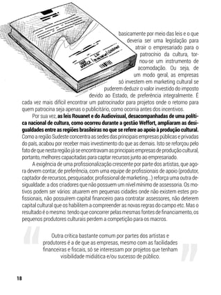 basicamente por meio das leis e o que
deveria ser uma legislação para
atrair o empresariado para o
patrocínio da cultura, tor-
nou-se um instrumento de
acomodação. Ou seja, de
um modo geral, as empresas
só investem em marketing cultural se
puderem deduzir o valor investido do imposto
devido ao Estado, de preferência integralmente. É
cada vez mais difícil encontrar um patrocinador para projetos onde o retorno para
quem patrocina seja apenas o publicitário, como ocorria antes dos incentivos.
Por sua vez, as leis Rouanet e do Audiovisual, desacompanhadas de uma políti-
ca nacional de cultura, como ocorreu durante a gestão Weffort, ampliaram as desi-
gualdades entre as regiões brasileiras no que se refere ao apoio à produção cultural.
ComoaregiãoSudesteconcentraassedesdasprincipaisempresaspúblicaseprivadas
do país, acabou por receber mais investimento do que as demais. Isto se reforçou pelo
fatodequenestaregiãojáseencontravamasprincipaisempresasdeproduçãocultural,
portanto, melhores capacitadas para captar recursos junto ao empresariado.
A exigência de uma profissionalização crescente por parte dos artistas, que ago-
ra devem contar, de preferência, com uma equipe de profissionais de apoio (produtor,
captador de recursos, pesquisador, profissional de marketing...) reforça uma outra de-
sigualdade: a dos criadores que não possuem um nível mínimo de assessoria. Os mo-
tivos podem ser vários: atuarem em pequenas cidades onde não existem estes pro-
fissionais, não possuírem capital financeiro para contratar assessores, não deterem
capital cultural que os habilitem a compreender as novas regras do campo etc. Mas o
resultado é o mesmo: tendo que concorrer pelas mesmas fontes de financiamento, os
pequenos produtores culturais perdem a competição para os macros.
Outra crítica bastante comum por partes dos artistas e
produtores é a de que as empresas, mesmo com as facilidades
financeiras e fiscais, só se interessam por projetos que tenham
visibilidade midiática e/ou sucesso de público.
18
 