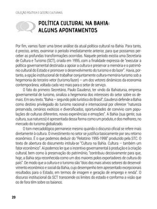 POLÍTICA CULTURAL NA BAHIA:
ALGUNS APONTAMENTOS
Por fim, vamos fazer uma breve análise da atual política cultural na Bahia. Para tanto,
é preciso, antes, examinar o período imediatamente anterior, para que possamos per-
ceber as profundas transformações ocorridas. Naquele período existia uma Secretaria
de Cultura e Turismo (SCT), criada em 1995, com a finalidade expressa de “executar a
política governamental destinada a apoiar a cultura e preservar a memória e o patrimô-
nio cultural do Estado e promover o desenvolvimento do turismo e do lazer”. Havia, por-
tanto, a opção institucional de trabalhar conjuntamente cultura-memória-turismo sob a
hegemonia do terceiro vetor (turismo/lazer) – um dos vetores dinâmicos da economia
contemporânea, voltada cada vez mais para o setor de serviço.
O fato do primeiro Secretário, Paulo Gaudenzi, ter vindo da Bahiatursa, empresa
governamental de turismo, sinaliza a hegemonia dos interesses do setor sobre os de-
mais.Emseutexto,“Bahia–segundopoloturísticodoBrasil”,GaudenzidefendeaBahia
como destino privilegiado do turismo nacional e internacional por oferecer “natureza
preservada, cenários exóticos e diversificados, oportunidades de convívio com popu-
lações de culturas diferentes, novas experiências e emoções”. A Bahia (sua gente, sua
cultura, sua natureza) é apresentada dessa forma como um produto, e dos melhores, no
mercado do turismo globalizado.
O tom mercadológico permanece mesmo quando o discurso oficial se refere mais
diretamente à cultura. O investimento no setor se justifica basicamente por seu retorno
econômico. É o que podemos deduzir do “Relatório 1995-1998” produzido pela STC. O
texto de abertura do documento intitula-se “Cultura na Bahia. Cultura – também um
fator econômico”. Aí podemos ler que o incentivo governamental à produção e à criação
cultural, bem como à preservação do patrimônio, “contribuiu decisivamente para que,
hoje, a Bahia seja reconhecida como um dos maiores polos exportadores de cultura do
país”. De modo que a cultura e o turismo são “dois dos mais ativos setores do desenvol-
vimento econômico e social da Bahia, cujo desempenho tem apresentado excepcionais
resultados para o Estado, em termos de imagem e geração de emprego e renda”. O
discurso institucional da SCT transcende os limites do estado e conforma a visão que
os de fora têm sobre os baianos.
20
COLEÇÃO POLÍTICA E GESTÃO CULTURAIS
 