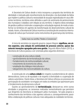 A Secretaria de Cultura desde o início incorporou a proposta dos territórios de
identidade e motivada pelo reconhecimento da dimensão e da diversidade da Bahia
que impõem à política cultural a necessidade de atuação regionalizada em seus dife-
rentes territórios, territórios estes definidos a partir do sentimento de pertencimento
dos municípios e cidadãos com relação ao seu território. O objetivo desta estratégia
de gestão e política é estimular a cooperação e articulação regional, de modo a trans-
formar os territórios em agentes da transformação do desenvolvimento cultural do
estado. Assim, a Secretaria de Cultura incentiva a constituição de consórcios intermu-
nicipais de cultura que funcionam como instrumentos de governança dos territórios.
A troca de secretário no segundo governo Jaques Wagner, significou, em vá-
rios aspectos, uma solução de continuidade do processo anterior, apesar das
naturais inovações agregadas pela nova gestão. Segundo Albino Rubim (2013), a
Secretaria de Cultura passou a ser orientada pelas seguintes diretrizes:
• construção de uma cultura cidadã,
• aprofundamento da territorialização da cultura,
• fortalecimento da institucionalidade cultural,
• crescimento da economia da cultura,
• ampliação dos diálogos interculturais e
• alargamento das transversalidades da cultura.
A construção de uma cultura cidadã diz respeito à predominância de valores
democráticos, como os de equidade e de respeito à diversidade e a superação de
valores autoritários. Diante disso, a Secretaria de Cultura reforçou os processos de
participação da sociedade e se engajou em todos os embates que apontavam para
o fortalecimento da democracia cultural.
Quanto ao aprofundamento da territorialização, destacam-se, entre outras
atividades e programas, as caravanas realizadas semestralmente que permitem
que dirigentes da Secretaria se desloquem pelos municípios. Tal ação propicia o
conhecimento dos territórios e dos agentes culturais e, consequentemente, possi-
bilita a elaboração de políticas culturais mais adequadas às realidades territoriais.
Saiba mais na cartilha “Redes e Consórcios”
22
COLEÇÃO POLÍTICA E GESTÃO CULTURAIS
 