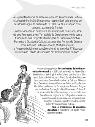 No que diz respeito ao fortalecimento da institucio-
nalidade cultural, em 2011, foi aprovada na Assembleia
Legislativa, a Lei Orgânica da Cultura que institui o Sis-
tema Estadual de Cultura, o Plano Estadual de Cultura e
democratizou o Conselho Estadual de Cultura. Além da
lei, a Secretaria criou o Centro de Culturas Populares e
Identitárias, o Centro de Formação em Artes e o Progra-
ma e a Rede de Formação e Qualificação em Cultura. É
de se ressaltar também o esforço empreendido pela
Secretaria de organizar os colegiados setoriais, a
constituição de associações de amigos de ins-
tituições culturais e já referenciados consór-
cios intermunicipais de cultura.
Para o crescimento da economia
da cultura, a Secretaria tem agido em di-
ferentes frentes.
A Superintendência de Desenvolvimento Territorial da Cultura
(Sudecult) é o órgão diretamente responsável pela política de
territorialização da cultura da SECULT-BA. Sua atuação está
concentrada em três frentes:
- Institucionalização da Cultura nos municípios do estado, atra-
vés dos Representantes Territoriais de Cultura e convênio com a
Associação dos Dirigentes Municipais de Cultura (Adimcba);
- Fomento à Cidadania Cultural, através dos Pontos de Cultura,
Pontinhos de Cultura e Jovens Multiplicadores;
- e Acesso à fruição e produção cultural, através dos 17 Espaços
Culturais do Estado, distribuídos em 12 municípios baianos.
23
POLÍTICA CULTURAL
 