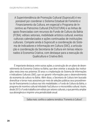 A Superintendência de Promoção Cultural (Suprocult) é res-
ponsável por coordenar o Sistema Estadual de Fomento e
Financiamento da Cultura, em especial o Programa de In-
centivo ao Patrocínio Cultural (FAZCULTURA) e as linhas de
apoio financiadas com recursos do Fundo de Cultura da Bahia
(FCBA): editais setoriais, mobilidade artístico cultural, eventos
culturais calendarizados e ações continuadas de instituições
culturais. Compete ainda à Suprocult a coordenação do Siste-
ma de Indicadores e Informação em Cultura (SIIC), a articula-
ção e coordenação da Secretaria de Cultura em temas relacio-
nados à Economia Criativa, com destaque para a execução do
Qualicultura e Criativa Birô.
É importante destacar, entre outras ações, a construção de um plano de desen-
volvimento da Economia Criativa na Bahia, que deve orientar a atuação das institui-
ções nesta área nos próximos 20 anos e a implantação do Sistema de Informações
e Indicadores Culturais (SIIC), que vai garantir informações para o desenvolvimento
da economia da cultura na Bahia. Além disso, a Secretaria de Cultura tem buscado
diversificar e tornar mais acessíveis por meio de seleções públicas seus procedimen-
tos de financiamento à cultura nas três modalidades: o Fundo de Cultura da Bahia, o
programa de incentivo cultural intitulado FazCultura e o microcrédito cultural. Assim,
desde 2012 o Fundo trabalha com editais por setores culturais, o que permitiu ampliar
sua abrangência e imprimir uma periodicidade anual.
Saiba mais: confira o caderno temático “Fomento à Cultura”
24
COLEÇÃO POLÍTICA E GESTÃO CULTURAIS
 