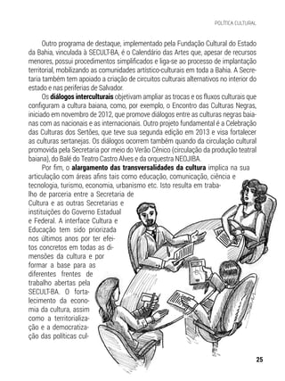 Outro programa de destaque, implementado pela Fundação Cultural do Estado
da Bahia, vinculada à SECULT-BA, é o Calendário das Artes que, apesar de recursos
menores, possui procedimentos simplificados e liga-se ao processo de implantação
territorial, mobilizando as comunidades artístico-culturais em toda a Bahia. A Secre-
taria também tem apoiado a criação de circuitos culturais alternativos no interior do
estado e nas periferias de Salvador.
Os diálogos interculturais objetivam ampliar as trocas e os fluxos culturais que
configuram a cultura baiana, como, por exemplo, o Encontro das Culturas Negras,
iniciado em novembro de 2012, que promove diálogos entre as culturas negras baia-
nas com as nacionais e as internacionais. Outro projeto fundamental é a Celebração
das Culturas dos Sertões, que teve sua segunda edição em 2013 e visa fortalecer
as culturas sertanejas. Os diálogos ocorrem também quando da circulação cultural
promovida pela Secretaria por meio do Verão Cênico (circulação da produção teatral
baiana), do Balé do Teatro Castro Alves e da orquestra NEOJIBA.
Por fim, o alargamento das transversalidades da cultura implica na sua
articulação com áreas afins tais como educação, comunicação, ciência e
tecnologia, turismo, economia, urbanismo etc. Isto resulta em traba-
lho de parceria entre a Secretaria de
Cultura e as outras Secretarias e
instituições do Governo Estadual
e Federal. A interface Cultura e
Educação tem sido priorizada
nos últimos anos por ter efei-
tos concretos em todas as di-
mensões da cultura e por
formar a base para as
diferentes frentes de
trabalho abertas pela
SECULT-BA. O forta-
lecimento da econo-
mia da cultura, assim
como a territorializa-
ção e a democratiza-
ção das políticas cul-
25
POLÍTICA CULTURAL
 