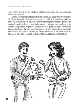 turais exigem a presença de cidadãs e cidadãos qualificados para a participação
ativa neste processo.
Mesmo com esse conjunto de iniciativas, como avalia o secretário Albino Rubim
(2013), não deixam de existir impasses entre a formulação e a execução das políticas,
causados pelos limites dos recursos humanos e financeiros, bem como dos procedi-
mentos burocráticos, limites estes ainda mais prejudiciais ao campo cultural, histo-
ricamente fragilizado e desprezado pelos governos. O que só reforça a necessidade
da participação dos diversos agentes sociais e culturais no âmbito da proposição
e fiscalização das políticas culturais, no sentido de reforçá-las e transformá-las em
políticas de governo e de Estado, seja no âmbito municipal, estadual ou federal.
26
COLEÇÃO POLÍTICA E GESTÃO CULTURAIS
 