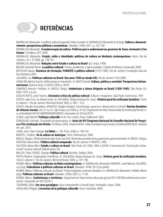 BARBALHO, Alexandre. A política cultural segundo Celso Furtado. In: BARBALHO, Alexandre et al (org). Cultura e desenvol-
vimento: perspectivas políticas e econômicas. Salvador: UFBA, 2011. p. 107-128.
BARBALHO, Alexandre. A modernização da cultura. Políticas para o audiovisual nos governos de Tasso Jereissati e Ciro
Gomes. Fortaleza: UFC, 2005.
BARBALHO, Alexandre. Estado, mídia e identidade: políticas de cultura no Nordeste contemporâneo. Alceu, Rio de
Janeiro, v.4, n. 8, 2004, pp. 156-167.
BARBALHO, Alexandre. Relações entre Estado e cultura no Brasil. Ijuí: Unijuí, 1998.
BOLÁN, Eduardo Nivón. La política cultural: Temas, problemas y oportunidades. Cidade do México: Conaculta, 2006.
BOTELHO, Isaura. Romance de formação: FUNARTE e política cultural (1976-1990). Rio de Janeiro: Fundação Casa de
Ruy Barbosa, 2001.
CALABRE, Lia. Políticas culturais no Brasil. Dos anos 1930 ao século XXI. Rio de Janeiro: FGV, 2009.
CANCLINI, Néstor García. Definiciones en transición. In: MATO, Daniel. Cultura, política y sociedad. Perspectivas latinoa-
mericanas. Buenos Aires: CLACSO, 2005, p. 69-81.
CANDIDO, Antonio. Prefácio. In: MICELI, Sérgio. Intelectuais e classe dirigente no Brasil (1920-1945). São Paulo: Ed.
Difel, 1979. p.ix-xiii.
COELHO NETO, José Teixeira. Dicionário crítico de política cultural. Cultura e imaginário. São Paulo: Iluminuras, 1997.
COSTA, João Cruz. As ideias novas. In: HOLANDA, Sérgio Buarque de. (org.). História geral da civilização brasileira. Tomo
II, volume 1. Rio de Janeiro: Bertrand Brasil, 2003. p. 203 – 216.
COUTO, Cláudio Gonçalves; ARANTES, Rogério Bastos. Constituição, governo e democracia no Brasil. Revista Brasileira
de Ciências Sociais, vol. 21 no. 61, São Paulo, jun/2006, p. 41-62. Disponível em http://www.scielo.br/scielo.php?script=s-
ci_arttext&pid=S0102-69092006000200003. Acessado em 20/set/2012.
DJIAN, Jean-Michel. Politique culturelle: la fin d’un mythe. Paris: Gallimard, 2005.
GONÇALVES, Alcindo. O conceito de governança. In: Anais do XIV Congresso Nacional do Conselho Nacional de Pesqui-
sa e Pós-Graduação em Direito. Fortaleza, 2005. Disponível em <http://conpedi.org.br/anais_fortaleza2005.html>. Acesso
em: jan. 2012.
LANG, Jack. Oser changer. Le Débat, n. 142, Paris, 2006, p. 148-152.
MARTEL, Frédéric. De la culture en Amérique. Paris: Flammarion: 2006.
MICELI, Sérgio. O financiamento das artes nos EUA: filantropia privada versus patrocínio governamental. In: MICELI, Sérgio;
GOUVEIA, Maria Alice. Política cultural comparada. Rio de Janeiro: FUNARTE, 1985.
GOUVEIA, Maria Alice. Estado e cultura no Brasil. São Paulo: Ed. Difel, 1984. p.53-84: O processo de “construção institu-
cional” na área cultural federal (anos 70).
MILLER, Toby; YÚDICE, George. Política cultural. Barcelo: Gedisa, 2004.
PINTO, Olivério. Explorações científicas. In: HOLANDA, Sérgio Buarque de. (org.). História geral da civilização brasileira.
Tomo I, volume 2. Rio de Janeiro: Bertrand Brasil, 2003. p. 181-198.
RUBIM, Albino. Políticas culturais na Bahia contemporânea. In: BARBALHO, Alexandre; BARROS, José Márcio; CALABRE,
Lia (org). Federalismo e políticas culturais no Brasil. Salvador: UFBA, 2013 (no prelo).
RUBIM, Albino. Políticas culturais no Brasil: Tristes tradições, enormes desafios. In: BARBALHO, Alexandre; RUBIM, Albino
(org). Políticas culturais no Brasil. Salvador: UFBA, 2007. p. 11-36.
RUBIM, Albino. Conferências e territórios. Disponível em http://www.cultura.ba.gov.br/2011/09/28/conferencias-e-terri-
torios/. Acessado em 03/10/2011
TOURAINE, Alain. Um novo paradigma: Para compreender o mundo hoje. Petrópolis, Vozes, 2006.
URFALINO, Philippe. L’invention de la politique culturelle. Paris: Hachette, 2004.
REFERÊNCIAS
27
POLÍTICA CULTURAL
 