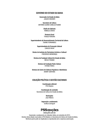 www.p55.com.br
GOVERNO DO ESTADO DA BAHIA
Governador do Estado da Bahia
JAQUES WAGNER
Secretário de Cultura
ANTÔNIO ALBINO CANELAS RUBIM
Chefia de Gabinete
RÔMULO CRAVO
Diretoria Geral
THIAGO PEREIRA
Superintendente de Desenvolvimento Territorial da Cultura
TAIANE FERNANDES
Superintendente de Promoção Cultural
CARLOS PAIVA
Diretor do Instituto do Patrimônio Artístico e Cultural
FREDERICO MENDONÇA
Diretora da Fundação Cultural do Estado da Bahia
NEHLE FRANKE
Diretora da Fundação Pedro Calmon
FÁTIMA FRÓES
Diretora do Centro de Culturas Populares e Identitárias
ARANY SANTANA
COLEÇÃO POLÍTICA E GESTÃO CULTURAIS
Coordenação editorial
P55 Edições
Coordenação de conteúdo
Secretaria de Cultura do Estado da Bahia
Ilustrações
Jean Ribeiro
Impressão e acabamento
Gráfica Cartograf
Aplicação da marca horizontal:
EDIÇÕES
EDIÇÕES
EDIÇÕES
Impressão e acabamento em Salvador, Bahia, em setembro de 2013.
Direitos desta edição reservados à P55 Edições e à Secretaria de Cultura do Estado da Bahia.
Nenhuma parte pode ser duplicada ou reproduzida sem a expressa autorização.
 