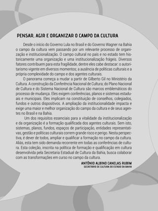 Desde o início do Governo Lula no Brasil e do Governo Wagner na Bahia
o campo da cultura vem passando por um relevante processo de organi-
zação e institucionalização. O campo cultural no país e no estado tem his-
toricamente uma organização e uma institucionalização frágeis. Diversos
fatores contribuem para esta fragilidade, dentre eles cabe destacar: o autori-
tarismo vigente em diversos momentos; a ausência de políticas culturais e a
própria complexidade do campo e dos agentes culturais.
O panorama começa a mudar a partir de Gilberto Gil no Ministério da
Cultura. A construção da Conferência Nacional de Cultura; do Plano Nacional
de Cultura e do Sistema Nacional de Cultura são marcos emblemáticos do
processo de mudança. Eles exigem conferências, planos e sistemas estadu-
ais e municipais. Eles implicam na constituição de conselhos, colegiados,
fundos e outros dispositivos. A ampliação da institucionalidade impacta e
exige uma maior e melhor organização do campo da cultura e de seus agen-
tes no Brasil e na Bahia.
Um dos requisitos essenciais para a vitalidade da institucionalização
e da organização é a formação qualificada dos agentes culturais. Sem isto,
sistemas, planos, fundos, espaços de participação, entidades representati-
vas, gestão e políticas culturais correm grande risco e perigo. Nesta perspec-
tiva, é dever de todos, ampliar e qualificar a formação no campo da cultura.
Aliás, esta tem sido demanda recorrente em todas as conferências de cultu-
ra. Esta coleção, inscrita na política de formação e qualificação em cultura
desenvolvida pela Secretaria Estadual de Cultura da Bahia, busca colaborar
com as transformações em curso no campo da cultura.
PENSAR, AGIR E ORGANIZAR O CAMPO DA CULTURA
ANTÔNIO ALBINO CANELAS RUBIM
SECRETÁRIO DE CULTURA DO ESTADO DA BAHIA
 