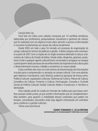 TAIANE FERNANDES S. DE ALCÂNTARA
SUPERINTENDENTE DE DESENVOLVIMENTO TERRITORIAL DA CULTURA
Caro(a) leitor (a),
Você tem em mãos uma coleção composta por 10 cartilhas temáticas,
elaboradas por professores, pesquisadores, estudiosos e gestores da cultura,
que foi realizada com um objetivo muito claro: permitir o acesso a informações
e conceitos fundamentais ao campo da cultura atualmente.
Desde 2003, em todo o país, foi iniciado um processo de organização do
campo cultural em termos de políticas e gestão. A Bahia integrou este movimen-
to a partir de 2007 com a criação de um órgão exclusivo dedicado à cultura, a Se-
cretaria de Cultura do Estado da Bahia. Desde então, dirigentes, gestores, produ-
tores e todo e qualquer agente cultural foram convocados a arregaçar as mangas
e participarem deste processo de reconhecimento da importância da cultura para
o desenvolvimento humano, cidadão e econômico no nosso estado.
Estas cartilhas são mais um instrumento de disseminação de informações
cruciais para a compreensão e a atuação no campo cultural. Com uma aborda-
gem objetiva e introdutória, você, leitor(a), poderá se apropriar de temas como:
Política Cultural; Legislações Culturais; Sistemas de Cultura; Planos de Cultura;
Conselhos de Cultura; Fomento à Cultura; Participação, Consulta e Controle
Social da Política Cultural; Gestão Cultural; Redes e Consórcios; e Território e
Identidade.
Esta coleção ainda foi criada em formato de maleta para que essas carti-
lhas possam andar juntas, já que contêm informações que se complementam.
Mas também, para garantir a mobilidade desses conteúdos que podem ser
levados, consultados, discutidos onde haja alguém interessado em contribuir
para a política e a gestão culturais.
Tenha uma boa leitura!
 