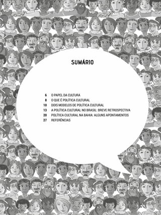 SUMÁRIO
O PAPEL DA CULTURA
O QUE É POLÍTICA CULTURAL
DOIS MODELOS DE POLÍTICA CULTURAL
A POLÍTICA CULTURAL NO BRASIL: BREVE RETROSPECTIVA
POLÍTICA CULTURAL NA BAHIA: ALGUNS APONTAMENTOS
REFERÊNCIAS
6
8
10
13
20
27
 