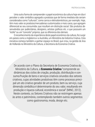 Uma outra forma de compreender o papel econômico da cultura hoje em dia é
perceber o valor simbólico agregado a produtos que de forma imediata não seriam
considerados como “culturais”, como carros e eletrodomésticos, por exemplo. Hoje,
têm mais valor os produtos/mercadorias customizados e mais caros, que agregam
diferencial ao seu consumidor, que resultam em distinção social. São produtos de-
senvolvidos por publicitários, designers, artistas gráficos etc. e que possuem um
“estilo” ou um “conceito” próprios, que os diferencia dos demais.
O reconhecimento da importância deste papel econômico da cultura, fez surgir
em países como a Inglaterra e a Austrália, um Ministério da Indústria Criativa. Esta
iniciativa começa também a ganhar espaço no Brasil, que criou, na gestão de Ana
de Hollanda no Ministério da Cultura, a Secretaria da Economia Criativa.
De acordo com o Plano da Secretaria de Economia Criativa do
Ministério da Cultura, a Economia Criativa “compreende as
dinâmicas dos ciclos de criação, produção, distribuição e con-
sumo/fruição de bens e serviços criativos oriundos dos setores
criativos, cujas atividades produtivas têm como processo princi-
pal um ato criativo gerador de um produto, bem ou serviço, cuja
dimensão simbólica é determinante do seu valor, resultando em
produção e riqueza cultural, econômica e social” (MINC, 2012).
Neste contexto, os Setores Criativos não se restringem apenas
às artes e patrimônio, contemplando também outros segmentos
como gastronomia, moda, design etc.
7
POLÍTICA CULTURAL
 