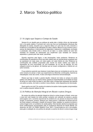 2. Marco Teórico-político
2.1 A Lógica que Separa o Campo da Saúde
Sempre foi um desafio para as práticas de saúde aliar o âmbito clínico de intervenção
com o da saúde coletiva. O primeiro tem como seu foco as manifestações individuais das
alterações da saúde, enquanto que o segundo efetua um outro tipo de corte, tomando a
incidência e a prevalência das alterações em plano coletivo. Menos do que contribuir para o
avanço de dispositivos e instrumentos de diagnóstico, tratamento e reabilitação, promoção
e prevenção, esta divisão entre a clínica de um lado e a saúde coletiva de outro tem
resultado em embates de saber/poder que (re)afirmam suas verdades em campos
separados e, grande parte das vezes, oponentes.
Quando seguimos esta lógica, a das binarizações, todos perdemos. Perdemos as
contribuições da experiência clínica que está voltada para as características singulares que
se expressam em cada corpo, em cada sujeito, em cada história de vida. Perdemos as
contribuições das análises propiciadas pelo recorte da saúde coletiva que capta as
expressões de uma comunidade, de uma localidade, de um tipo de afecção, de uma
categoria social ou de gênero, de histórias que se cruzam configurando a história em um
certo momento.
O que estamos querendo aqui destacar é:esta lógica deve ser combatida em prol de uma
outra maneira de pensar e fazer que experimente as diferentes contribuições, fazendo-as
interpelações umas das outras. A esta outra lógica chamamos transversalização.
Parece que hoje aí reside o grande desafio: instaurar em todos os campos da saúde
pública uma atitude que, ao mesmo tempo, garanta as especificidades acumuladas ao longo
do tempo em cada núcleo de saber e, para além disso, consiga fazer atravessar tais saberes
uns sobre os outros, de modo a construir novos olhares, novos dispositivos de intervenção.
Quem ganha com isto? Os usuários do sistema de saúde e todos aqueles comprometidos
com a saúde enquanto defesa da vida.
2.2 A Política de Atenção Integral em Álcool e outras Drogas
No campo da política de atenção integral em álcool e outras drogas no Brasil, vimos que
o tema tem sido tratado de modo pontual, contando com esforços de setores e grupos
preocupados com o aumento exponencial do problema do uso abusivo de álcool de outras
drogas. É importante, portanto, destacar que, neste governo, o Ministério da Saúde assume
de modo integral e articulado o desafio de prevenir, tratar, reabilitar os usuários de álcool e
outras drogas como um problema de saúde pública. Esta decisão atende às propostas que
foram enfaticamente recomendadas pela III Conferencia Nacional de Saúde Mental, em
dezembro de 2001 (III CNSM, Relatório Final, 2001). Comprometer-se com a formulação,
execução e avaliação de uma política de atenção a usuários de álcool e outras drogas exige
9A Política do Ministério da Saúde para a Atenção Integral a Usuários de Álcool e outras Drogras
 