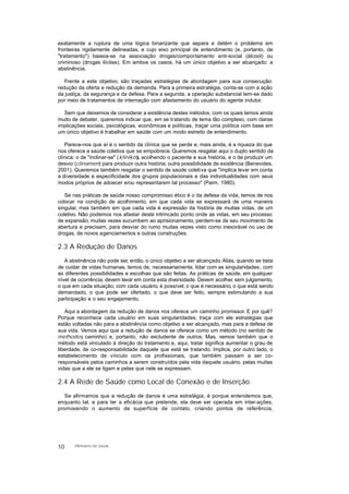 exatamente a ruptura de uma lógica binarizante que separa e detém o problema em
fronteiras rigidamente delineadas, e cujo eixo principal de entendimento (e, portanto, de
"tratamento") baseia-se na associação drogas/comportamento anti-social (álcool) ou
criminoso (drogas ilícitas). Em ambos os casos, há um único objetivo a ser alcançado: a
abstinência.
Frente a este objetivo, são traçadas estratégias de abordagem para sua consecução:
redução da oferta e redução da demanda. Para a primeira estratégia, conta-se com a ação
da justiça, da segurança e da defesa. Para a segunda, a operação substancial tem-se dado
por meio de tratamentos de internação com afastamento do usuário do agente indutor.
Sem que deixemos de considerar a existência destes métodos, com os quais temos ainda
muito de debater, queremos indicar que, em se tratando de tema tão complexo, com claras
implicações sociais, psicológicas, econômicas e políticas, traçar uma política com base em
um único objetivo é trabalhar em saúde com um modo estreito de entendimento.
Parece-nos que aí é o sentido da clínica que se perde e, mais ainda, é a riqueza do que
nos oferece a saúde coletiva que se empobrece. Queremos resgatar aqui o duplo sentido da
clínica: o de "inclinar-se" (klinikós), acolhendo o paciente e sua história, e o de produzir um
desvio (clinamem) para produzir outra história, outra possibilidade de existência (Benevides,
2001). Queremos também resgatar o sentido de saúde coletiva que "implica levar em conta
a diversidade e especificidade dos grupos populacionais e das individualidades com seus
modos próprios de adoecer e/ou representarem tal processo" (Paim, 1980).
Se nas práticas de saúde nosso compromisso ético é o da defesa da vida, temos de nos
colocar na condição de acolhimento, em que cada vida se expressará de uma maneira
singular, mas também em que cada vida é expressão da história de muitas vidas, de um
coletivo. Não podemos nos afastar deste intrincado ponto onde as vidas, em seu processo
de expansão, muitas vezes sucumbem ao aprisionamento, perdem-se de seu movimento de
abertura e precisam, para desviar do rumo muitas vezes visto como inexorável no uso de
drogas, de novos agenciamentos e outras construções.
2.3 A Redução de Danos
A abstinência não pode ser, então, o único objetivo a ser alcançado. Aliás, quando se trata
de cuidar de vidas humanas, temos de, necessariamente, lidar com as singularidades, com
as diferentes possibilidades e escolhas que são feitas. As práticas de saúde, em qualquer
nível de ocorrência, devem levar em conta esta diversidade. Devem acolher, sem julgamento,
o que em cada situação, com cada usuário, é possível, o que é necessário, o que está sendo
demandado, o que pode ser ofertado, o que deve ser feito, sempre estimulando a sua
participação e o seu engajamento.
Aqui a abordagem da redução de danos nos oferece um caminho promissor. E por quê?
Porque reconhece cada usuário em suas singularidades, traça com ele estratégias que
estão voltadas não para a abstinência como objetivo a ser alcançado, mas para a defesa de
sua vida. Vemos aqui que a redução de danos se oferece como um método (no sentido de
methodos, caminho) e, portanto, não excludente de outros. Mas, vemos também que o
método está vinculado à direção do tratamento e, aqui, tratar significa aumentar o grau de
liberdade, de co-responsabilidade daquele que está se tratando. Implica, por outro lado, o
estabelecimento de vínculo com os profissionais, que também passam a ser co-
responsáveis pelos caminhos a serem construídos pela vida daquele usuário, pelas muitas
vidas que a ele se ligam e pelas que nele se expressam.
2.4 A Rede de Saúde como Local de Conexão e de Inserção
Se afirmamos que a redução de danos é uma estratégia, é porque entendemos que,
enquanto tal, e para ter a eficácia que pretende, ela deve ser operada em inter-ações,
promovendo o aumento de superfície de contato, criando pontos de referência,
10 Ministério da Saúde
 