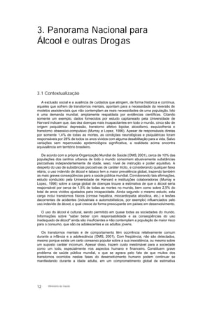3. Panorama Nacional para
Álcool e outras Drogas
3.1 Contextualização
A exclusão social e a ausência de cuidados que atingem, de forma histórica e contínua,
aqueles que sofrem de transtornos mentais, apontam para a necessidade da reversão de
modelos assistenciais que não contemplam as reais necessidades de uma população. Isto
é uma demanda mundial, amplamente respaldada por evidências científicas. Citando
somente um exemplo, dados fornecidos por estudo capitaneado pela Universidade de
Harvard indicam que, das dez doenças mais incapacitantes em todo o mundo, cinco são de
origem psiquiátrica: depressão, transtorno afetivo bipolar, alcoolismo, esquizofrenia e
transtorno obsessivo-compulsivo (Murray e Lopez, 1996). Apesar de responsáveis diretas
por somente 1,4% de todas as mortes, as condições neurológicas e psiquiátricas foram
responsáveis por 28% de todos os anos vividos com alguma desabilitação para a vida. Salvo
variações sem repercussão epidemiológica significativa, a realidade acima encontra
equivalência em território brasileiro.
De acordo com a própria Organização Mundial de Saúde (OMS, 2001), cerca de 10% das
populações dos centros urbanos de todo o mundo consomem abusivamente substâncias
psicoativas independentemente de idade, sexo, nível de instrução e poder aquisitivo. A
despeito do uso de substâncias psicoativas de caráter ilícito, e considerando qualquer faixa
etária, o uso indevido de álcool e tabaco tem a maior prevalência global, trazendo também
as mais graves conseqüências para a saúde pública mundial. Corroborando tais afirmações,
estudo conduzido pela Universidade de Harvard e instituições colaboradoras (Murray e
Lopez, 1996) sobre a carga global de doenças trouxe a estimativa de que o álcool seria
responsável por cerca de 1,5% de todas as mortes no mundo, bem como sobre 2,5% do
total de anos vividos ajustados para incapacidade. Ainda segundo o mesmo estudo, esta
carga inclui transtornos físicos (cirrose hepática, miocardiopatia alcoólica, etc.) e lesões
decorrentes de acidentes (industriais e automobilísticos, por exemplo) influenciados pelo
uso indevido de álcool, o qual cresce de forma preocupante em países em desenvolvimento.
O uso do álcool é cultural, sendo permitido em quase todas as sociedades do mundo.
Informações sobre "saber beber com responsabilidade e as conseqüências do uso
inadequado de álcool" ainda são insuficientes e não contemplam a população de maior risco
para o consumo, que são os adolescentes e os adultos jovens.
Os transtornos mentais e de comportamento têm ocorrência relativamente comum
durante a infância e a adolescência (OMS, 2001). Com freqüência, não são detectados,
mesmo porque existe um certo consenso popular sobre a sua inexistência, ou mesmo sobre
um suposto caráter incomum. Apesar disso, trazem custo inestimável para a sociedade
como um todo, especialmente nos aspectos humano e financeiro. Constituem grave
problema de saúde pública mundial, o que se agrava pelo fato de que muitos dos
transtornos ocorridos nestas fases do desenvolvimento humano podem continuar se
manifestando durante a idade adulta, em um comprometimento global de estimativa
12 Ministério da Saúde
 