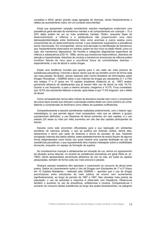 complexa e difícil; geram grande carga agregada de doenças, sendo freqüentemente o
reflexo de acometimento maior, em um contexto sócio-familiar.
Ainda que apresentem variação considerável, estudos investigativos evidenciam uma
prevalência geral elevada de transtornos mentais e de comportamento em crianças – 10 a
20% delas podem ter um ou mais problemas mentais. Porém, enquanto fases do
desenvolvimento, a infância e a adolescência não proporcionam uma clara
delineação/delimitação entre fenômenos tidos como anormais e outros aceitos como
componentes de um desenvolvimento normal, o que certamente superestima a prevalência
acima mencionada. Em contrapartida, vemos uma elevação na identificação de transtornos
que, freqüentemente observados em adultos, podem ter seu início na idade infantil, como no
caso dos transtornos depressivos. No tocante a categorias diagnósticas específicas da
infância e adolescência (CID-10, 1996), vemos que transtornos hipercinéticos, distúrbios de
atenção e hiperatividade, distúrbios de conduta e transtornos emocionais da infância podem
constituir fatores de risco para a ocorrência futura de comorbidades diversas –
especialmente, o uso de álcool e outras drogas.
Existe uma tendência mundial que aponta para o uso cada vez mais precoce de
substâncias psicoativas, incluindo o álcool, sendo que tal uso também ocorre de forma cada
vez mais pesada. No Brasil, estudo realizado pelo Centro Brasileiro de Informações sobre
Drogas Psicoativas – CEBRID sobre o uso indevido de drogas por estudantes (n = 2.730)
dos antigos 1º e 2º graus em 10 capitais brasileiras (Galduróz et. al., 1997) revelou
percentual altíssimo de adolescentes que já haviam feito uso de álcool na vida: 74,1%.
Quanto a uso freqüente, e para a mesma amostra, chegamos a 14,7%. Ficou constatado
que 19,5% dos estudantes faltaram à escola, após beber, e que 11,5% brigaram, sob o efeito
do álcool.
Como conseqüências, temos altos índices de abandono escolar, bem como o rompimento
de outros laços sociais que reforçam a percepção pública deste uso como próximo ao crime,
faltando a compreensão do fenômeno como reflexo de questões multifatoriais.
Comparativamente a estudos semelhantes realizados anteriormente, com o mesmo rigor
metodológico (o que permite algum nível comparativo, visto que se referem a grupos
populacionais definidos), o uso freqüente de álcool aumentou em seis capitais, e o uso
pesado (20 vezes ou mais por mês) aumentou em oito das dez capitais participantes do
estudo.
Estudos como este encontram dificuldades para a sua replicação em ambientes
escolares de natureza privada, o que se justifica por diversas razões; dentre elas,
destacamos o temor (por parte de diretores e donos de escolas) de que, mediante
divulgação indevida dos dados obtidos, estes estabelecimentos de ensino fiquem de alguma
forma estigmatizados como locais nos quais haveria uma suposta facilitação ao uso de
substâncias psicoativas, o que supostamente teria impacto indesejado sobre a credibilidade
da escola, enquanto um espaço de formação de sujeitos.
Ao considerarmos crianças e adolescentes em situação de rua, vemos um agravamento
da situação acima descrita, no tocante às substâncias psicoativas em geral (Noto et. al.,
1993), sendo apresentados percentuais altíssimos de uso na vida, em todas as capitais
pesquisadas, também de forma cada vez mais precoce e pesada.
Diversos estudos brasileiros têm apontado o crescimento do consumo de álcool entre
jovens. Dados do Levantamento sobre o Uso de Drogas com Estudantes de 1º e 2º Graus
em 10 Capitais Brasileiras – realizado pelo CEBRID –, apontam que o uso de drogas
psicotrópicas entre estudantes da rede pública de ensino vem aumentando
significativamente, ao longo do período de 1987 a 1997. Nas camadas mais pobres da
população, o uso de solventes e maconha é observado com freqüência. Observa-se
também o aumento no uso de ansiolíticos, anfetaminas e cocaína. Comparando-se o
aumento do consumo destas substâncias ao longo dos quatro levantamentos, na categoria
13A Política do Ministério da Saúde para a Atenção Integral a Usuários de Álcool e outras Drogras
 