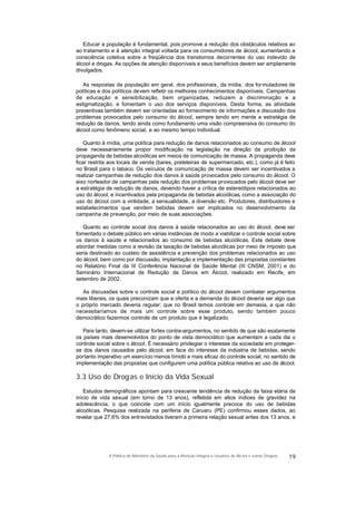 Educar a população é fundamental, pois promove a redução dos obstáculos relativos ao
ao tratamento e à atenção integral voltada para os consumidores de álcool, aumentando a
consciência coletiva sobre a freqüência dos transtornos decorrentes do uso indevido de
álcool e drogas. As opções de atenção disponíveis e seus benefícios devem ser amplamente
divulgados.
As respostas da população em geral, dos profissionais, da mídia, dos formuladores de
políticas e dos políticos devem refletir os melhores conhecimentos disponíveis. Campanhas
de educação e sensibilização, bem organizadas, reduzem a discriminação e a
estigmatização, e fomentam o uso dos serviços disponíveis. Desta forma, as atividade
preventivas também devem ser orientadas ao fornecimento de informações e discussão dos
problemas provocados pelo consumo do álcool, sempre tendo em mente a estratégia de
redução de danos, tendo ainda como fundamento uma visão compreensiva do consumo do
álcool como fenômeno social, e ao mesmo tempo individual.
Quanto à mídia, uma política para redução de danos relacionados ao consumo de álcool
deve necessariamente propor modificação na legislação na direção da proibição da
propaganda de bebidas alcoólicas em meios de comunicação de massa. A propaganda deve
ficar restrita aos locais de venda (bares, prateleiras de supermercado, etc.), como já é feito
no Brasil para o tabaco. Os veículos de comunicação de massa devem ser incentivados a
realizar campanhas de redução dos danos à saúde provocados pelo consumo do álcool. O
eixo norteador de campanhas pela redução dos problemas provocados pelo álcool deve ser
a estratégia de redução de danos, devendo haver a crítica de estereótipos relacionados ao
uso do álcool, e incentivados pela propaganda de bebidas alcoólicas, como a associação do
uso do álcool com a virilidade, a sensualidade, a diversão etc. Produtores, distribuidores e
estabelecimentos que vendem bebidas devem ser implicados no desenvolvimento da
campanha de prevenção, por meio de suas associações.
Quanto ao controle social dos danos à saúde relacionados ao uso do álcool, deve ser
fomentado o debate público em várias instâncias de modo a viabilizar o controle social sobre
os danos à saúde e relacionados ao consumo de bebidas alcoólicas. Este debate deve
abordar medidas como a revisão da taxação de bebidas alcoólicas por meio de imposto que
seria destinado ao custeio de assistência e prevenção dos problemas relacionados ao uso
do álcool, bem como por discussão, implantação e implementação das propostas constantes
no Relatório Final da III Conferência Nacional de Saúde Mental (III CNSM, 2001) e do
Seminário Internacional de Redução de Danos em Álcool, realizado em Recife, em
setembro de 2002.
As discussões sobre o controle social e político do álcool devem combater argumentos
mais liberais, os quais preconizam que a oferta e a demanda do álcool deveria ser algo que
o próprio mercado deveria regular; que no Brasil temos controle em demasia, e que não
necessitaríamos de mais um controle sobre esse produto, sendo também pouco
democrático fazermos controle de um produto que é legalizado.
Para tanto, devem-se utilizar fortes contra-argumentos, no sentido de que são exatamente
os países mais desenvolvidos do ponto de vista democrático que aumentam a cada dia o
controle social sobre o álcool. É necessário privilegiar o interesse da sociedade em proteger-
se dos danos causados pelo álcool, em face do interesse da indústria de bebidas, sendo
portanto imperativo um exercício menos tímido e mais eficaz do controle social, no sentido de
implementação das propostas que configurem uma política pública relativa ao uso de álcool.
3.3 Uso de Drogas e Início da Vida Sexual
Estudos demográficos apontam para crescente tendência de redução da faixa etária de
início de vida sexual (em torno de 13 anos), refletida em altos índices de gravidez na
adolescência, o que coincide com um início igualmente precoce do uso de bebidas
alcoólicas. Pesquisa realizada na periferia de Caruaru (PE) confirmou esses dados, ao
revelar que 27,6% dos entrevistados tiveram a primeira relação sexual antes dos 13 anos, e
19A Política do Ministério da Saúde para a Atenção Integral a Usuários de Álcool e outras Drogras
 