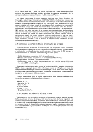 80,1% tiveram antes dos 17 anos. Tais índices coincidem com a idade média de início de
consumo de bebidas alcoólicas, também extraídos da pesquisa supracitada: 32,2%
começaram a beber antes dos 13 anos e 74, 9% antes dos 17 anos.
Os dados preliminares da última pesquisa realizada pelo Centro Brasileiro de
Informações sobre Drogas Psicotrópicas – CEBRID/UNIFESP: relação ente o uso de crack
e o desenvolvimento de comportamento de risco para a infecção de DST/HIV/AIDS, com 150
mulheres usuárias de crack de São Paulo e São José do Rio Preto, demonstram que 80%
das entrevistadas referem que a idade da primeira experiência sexual ocorreu antes dos 15
anos de idade, sendo que metade da amostra teve sua iniciação antes dos 14 anos.
Constata-se o dado alarmante de 17% da iniciação sexual por estupro. Das entrevistadas,
72% referiram não saber que teriam de se proteger nas relações sexuais, revelando baixo
conhecimento sobre doenças sexualmente transmissíveis; conseqüentemente, o percentual
dessas mulheres que refere ter usado preservativo na primeira relação sexual é
extremamente baixo: 7%. Essas mulheres iniciaram precocemente o uso de crack,
geralmente por influência do companheiro, sendo que para algumas o crack foi a primeira
droga psicotrópica utilizada. Citam o álcool e a maconha como substâncias de uso
obrigatoriamente associado ao crack.
3.4 Meninos e Meninas de Rua e o Consumo de Drogas
Outro estudo atual e relevante foi realizado pelo MS em parceria com o Movimento
Nacional de Meninos e Meninas de Rua – MNMMR no mês de junho/2002, junto a crianças
e adolescentes em situação de risco social. A amostra foi composta de 632 crianças e
adolescentes entre 10 e 23 anos. Destacamos alguns dados gerais:
• 53,5% são do sexo masculino e 46,5% do sexo feminino;
• 85% dos entrevistados encontram-se na faixa etária de 13 a 17 anos;
• 94,8% referem freqüentar a escola regularmente;
• 89,5% referem morar na maioria dos dias da semana com a família, apenas 0,1% mora
nas ruas e 9,5% em instituições.
Quanto aos conhecimentos sobre formas de contágio de AIDS, a pesquisa mostrou que
93,2% dessa população jovem têm informação sobre a infecção por meio do
compartilhamento de seringas. Quanto ao uso de drogas, 23,2% refere já ter usado algum
tipo de droga e quanto ao uso de droga por via injetável compartilhando a mesma seringa
ou agulhas há referência em 0,8% da amostra.
Quando questionados sobre as drogas mais utilizadas pelas pessoas nos locais onde
moram (perguntas com múltiplas escolhas), relataram:
• Álcool: 66,7%
• Maconha: 65,1%
• Cola: 41,7%
• Cocaína: 19,6%
• Crack: 13,13%
• Droga Injetável: 6,5%
3.5 A Epidemia de AIDS e a Rota do Tráfico
Defrontamo-nos com um cenário complexo e em permanente mutação referente tanto ao
tráfico, quanto ao consumo de drogas. Este cenário repercute de forma importante na
dinâmica da epidemia do HIV/AIDS, reclamando diversas alternativas preventivas, aplicáveis
a contextos que variam de regiões com um uso incipiente de drogas injetáveis (ainda que de
um consumo intenso de drogas ilícitas pelas demais vias) a regiões onde existem epidemias
maduras de HIV/AIDS na população local de UDI (com taxas de infecção pelo HIV por vezes
superiores a 60%).
20 Ministério da Saúde
 