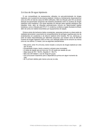 3.6 Uso de Dr ogas Injetáveis
O uso compartilhado de equipamentos utilizados na auto-administração de drogas
injetáveis, com o predomínio da cocaína injetável, é direta ou indiretamente, responsável por
cerca de 25% do total de casos de AIDS notificados. Além da infecção pelo HIV, as demais
doenças de transmissão sangüínea são bastante prevalentes entre os usuários de drogas
injetáveis (UDI) brasileiros, com taxas elevadas de infecção pelos agentes etiológicos das
hepatites virais, além de infecções particularmente comuns em determinadas regiões
brasileiras, como a infecção pelo HTLV I / II, endêmica na Bahia e região Nordeste do Brasil,
além de surtos de malária transmitidos por equipamentos de injeção.
Embora ainda não tenhamos dados consistentes, pesquisas pontuais e a observação da
realidade demonstram crescimento do compartilhamento de seringas e agulhas para uso de
anabolizantes em academias e de silicone injetável entre travestis. Por ora, estima-se, a
partir de dados disponibilizados por diferentes pesquisas, que existam cerca de 800.000
usuários de drogas injetáveis (UDI) no País, com utilização desta via de consumo ao menos
uma vez nos últimos 12 meses, com as seguintes características:
• São jovens, entre 18 a 30 anos, tendo iniciado o consumo de drogas injetável por volta
dos 16 anos;
• Escolaridade é baixa, tendo a maioria o primeiro grau incompleto;
• A média de injeção gira em torno de 10 a 25 vezes por sessão de uso;
• Altas taxas de HIV = 36,5%, Hepatite C = 56,4 %;
• 85% dos UDI relatam o uso de droga em grupo;
• 23% procuraram tratamento para a dependência química em algum momento da
vida;
• 80 % já foram detidos pelo menos uma vez na vida.
21A Política do Ministério da Saúde para a Atenção Integral a Usuários de Álcool e outras Drogras
 