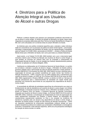 4. Diretrizes para a Política de
Atenção Integral aos Usuários
de Álcool e outras Drogas
Políticas e práticas dirigidas para pessoas que apresentam problemas decorrentes do
uso de álcool e outras drogas, no âmbito de atuação do Ministério da Saúde, devem estar
integradas às propostas elaboradas pela Área Técnica de Saúde Mental/Álcool e Drogas do
MS, bem como articuladas com as demais áreas do próprio Ministério da Saúde.
As diretrizes para uma política ministerial específica para a atenção a estes indivíduos
estão em consonância com os princípios da política de saúde mental vigente – preconizada,
articulada e implementada pelo Ministério da Saúde; uma vez regulamentada e respaldada
pela Lei Federal 10.216 (MS, 2002), sancionada em 6/4/2001 –, constitui a Política de Saúde
Mental oficial para o Ministério da Saúde, bem como para todas as unidades federativas.
Assim sendo, a Lei Federal 10.216 (MS, 2002) também vem a ser o instrumento legal/
normativo máximo para A Política de Atenção aos Usuários de Álcool e outras Drogas, a
qual também se encontra em sintonia para com as propostas e pressupostos da
Organização Mundial da Saúde. A Lei em questão tem diversos desdobramentos positivos
possíveis, se aplicada com eficácia (Delgado, 2002).
Viabilizando as deliberações da III Conferência Nacional de Saúde Mental, no sentido
de normalizar a atenção a usuários de álcool e drogas, o Ministério da Saúde publicou
portarias voltadas para a estruturação de rede de atenção específica a estas pessoas. A
Portaria GM/336 de 19 de fevereiro de 2002 (MS, 2002) define normas e diretrizes para a
organização de serviços que prestam assistência em saúde mental, tipo Centros de
Atenção Psicossocial – CAPS, incluídos aqui os CAPS voltados para o atendimento aos
usuários de álcool e drogas, os CAPS ad. Já a Portaria SAS/189 de 20 de março de 2002
(MS, 2002) regulamenta a Portaria GM/336, criando no âmbito do SUS os "serviços de
atenção psicossocial para o desenvolvimento de atividades em saúde mental para
pacientes com transtornos decorrentes do uso prejudicial e/ou dependência de álcool e
outras drogas".
A necessidade de definição de estratégias específicas de enfrentamento que visam ao
fortalecimento da rede de assistência aos usuários de álcool e outras drogas, com ênfase
na reabilitação e reinserção social dos mesmos, levou o Ministério da Saúde a instituir, no
âmbito do Sistema Único de Saúde, o Programa Nacional de Atenção Comunitária
Integrada aos Usuários de Álcool e outras Drogas, via Portaria GM/816 de 30 de abril de
2002 (MS, 2002); mediante a consideração da multiplicidade de níveis de organização das
redes assistenciais localizadas nos Estados e Distrito Federal, da diversidade das
características populacionais existentes no País e da variação da incidência de
transtornos causados pelo uso abusivo e/ou dependência de álcool e outras drogas, o
Ministério da Saúde propõe a criação de 250 Centros de Atenção Psicossocial – CAPS
ad, dispositivo assistencial de comprovada resolubilidade, podendo abrigar em seus
projetos terapêuticos práticas de cuidados que contemplem a flexibilidade e a abrangência
possíveis e necessárias a esta atenção específica, dentro de uma perspectiva estratégica
de redução de danos sociais e à saúde.
22 Ministério da Saúde
 