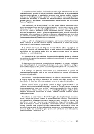 O programa considera ainda a necessidade de estruturação e fortalecimento de uma
rede de assistência centrada na atenção comunitária associada à rede de serviços de saúde
e sociais, que tenha ênfase na reabilitação e reinserção social dos seus usuários; considera
ainda que a atenção psicossocial a pacientes com dependência e/ou uso prejudicial de
álcool e outras drogas deve se basear em uma rede de dispositivos comunitários, integrados
ao meio cultural, e articulados à rede assistencial em saúde mental e aos princípios da
Reforma Psiquiátrica.
Estes dispositivos, os já mencionados CAPS ad, devem oferecer atendimento diário,
sendo capazes de oferecer atendimento nas modalidades intensiva, semi-intensiva e não-
intensiva, permitindo o planejamento terapêutico dentro de uma perspectiva individualizada
de evolução contínua. Possibilitam ainda intervenções precoces, limitando o estigma
associado ao tratamento. Assim, a rede proposta se baseia nestes serviços comunitários,
apoiados por leitos psiquiátricos em hospital geral e outras práticas de atenção comunitária
(ex.: internação domiciliar, participação comunitária na discussão dos serviços), de acordo
com as necessidades da população-alvo dos trabalhos.
No que se refere às estratégias necessárias para a reformulação da Política Nacional de
Álcool e Drogas, é relevante destacar algumas características do campo de práticas,
observadas no cenário nacional e internacional:
1. O consumo de drogas não atinge de maneira uniforme toda a população e sua
distribuição é distinta nas diferentes regiões do País, apresentando inclusive diferenças
significativas em uma mesma região, tanto nos aspectos sociais, quanto nas vias de
utilização e na escolha do produto;
2. A pauperização do País, que atinge em maior número pessoas, famílias ou jovens de
comunidades já empobrecidas, apresenta o tráfico como possibilidade de geração de renda
e medida de proteção;
3. O aumento no início precoce em uso de drogas legais entre os jovens e a utilização
cada vez mais freqüente de uso de drogas de designe crack, e o seu impacto nas condições
de saúde física e psíquica dos jovens, notadamente pela infecção ao HIV e hepatites virais;
4. A definição de políticas internacionais que contextualizam os países em
desenvolvimento somente a partir de sua condição de produção, refino e exportação de
produtos nocivos à saúde.
Por outro lado, a insuficiência/ausência histórica de políticas que promovam a promoção
e proteção social, de saúde e tratamento das pessoas que usam, abusam ou são
dependentes de álcool são determinantes para o aumento de suas vulnerabilidades.
Somado a esses fatores, o rigor da Lei Criminal de drogas vigente manifesta-se em
condições desfavoráveis de acesso à saúde e a participação e organização dos usuários de
drogas, ao estabelecer o uso como "proibido", sugerindo a ocultação. Além disso, ao dividir-
se as drogas em lícitas e ilícitas, incorre-se na concentração de perigo e pânico diante
daquelas substâncias qualificadas de ilícitas, havendo inclusive incentivo àquelas
qualificadas de lícitas.
Ressaltamos a necessidade de desenvolver ações de atenção integral ao uso de
álcool e drogas nas grandes cidades de forma diferenciada, devido à constatação de
que, nas periferias, locais de concentração dos denominados "cinturões de pobreza", há
subsistemas sociais que incluem grupos organizados (de drogas, crime, gangues etc.),
além de ausência de fatores de proteção à comunidade que direta e/ou indiretamente
possam contribuir para a diminuição das vulnerabilidades da população, como por
exemplo, implementação de iluminação pública, saneamento, centros sociais e de lazer,
jornadas duplas de escolaridade para jovens com atividades sócio-educacionais,
profissionalizantes e recreativas etc.
23A Política do Ministério da Saúde para a Atenção Integral a Usuários de Álcool e outras Drogras
 