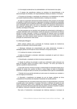 2. A formulação de alternativas de sustentabilidade e de financiamento das ações;
3. O repasse das experiências relativas às iniciativas de descentralização e da
desconcentração de atividades e de responsabilidades obtidas por estados e municípios;
4. Processos de formação e capacitação de profissionais e de trabalhadores de saúde,
com amplo investimento político e operacional para a mudança de conceitos.
As ações de cooperação internacional também fortalecem este processo de articulação
e de gestão, à medida que promovem a negociação de projetos e atividades de cooperação,
a sua formalização junto às instâncias pertinentes, e as providências técnico-administrativas
para viabilização destas ações, bem como a articulação com organismos internacionais e
com governos estrangeiros, no sentido de desenvolver ações de cooperação técnica,
científica, tecnológica e financeira.
Uma das propostas que se vislumbra como geradora de conhecimento e informação é a
interação sistemática entre universidades, centros de pesquisa e envolvimento de diversos
serviços de saúde, educação e sociais na constituição de sistemas locais de inovação
científica e tecnológica aplicada aos problemas derivados do uso de drogas, bem como a
articulação com outros setores sociais nacionais e internacionais comprometidos com a
produção de conhecimentos neste campo.
4.2 Atenção Integral
Definir políticas públicas para a promoção de mudanças capazes de manterem-se
estáveis nos diferentes níveis envolvidos requer:
1. Mudanças individuais de comportamento que estão diretamente vinculadas a
estratégias globais de diminuição de riscos individuais e nos grupos de pares;
2. A mudança de crenças e normas sociais;
3. Ações de informação e prevenção, destinadas à população em geral com vistas a
participação comunitária;
4. Diversificação e ampliação da oferta de serviços assistenciais;
5. Adoção de políticas de promoção a saúde que contemplem ações estruturais nas
áreas de educação, saúde e de acesso a bens e serviços – em suma, que incluam na
agenda a questão do desenvolvimento;
6. Discussão das leis criminais de drogas e implementação de dispositivos legais para a
eqüidade do acesso dos usuários de álcool e outras drogas às ações de prevenção,
tratamento e redução de danos, de acordo com prioridades locais e grau de vulnerabilidade;
7. Revisão da lei que permite demissão por justa causa em empresas que constatam o
uso de drogas por funcionários;
8. Discussão e impedimento de testagem de uso de drogas, realizada de forma
compulsória em funcionários de empresas e estudantes de escolas públicas.
O estabelecimento de uma política exitosa deve prever sua descentralização e autonomia
de gestão pelos níveis estaduais e municipais. Para tanto, a definição dos papéis de cada
nível é fundamental, assim como a definição dos mecanismos de captação, utilização e
repasse de recursos financeiros pelos três níveis de governo, de forma a equalizar os gastos
em vigilância, tratamento, prevenção, redução de danos e repressão.
Para tanto, é fundamental a recomposição das instâncias estaduais e municipais de
25A Política do Ministério da Saúde para a Atenção Integral a Usuários de Álcool e outras Drogras
 