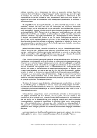 práticas propostas, com a colaboração de todos os segmentos sociais disponíveis,
buscando atuar, dentro de suas competências, para facilitar processos que levem à redução
da iniciação no consumo, do aumento deste em freqüência e intensidade, e das
conseqüências do uso em padrões de maior acometimento global. Para tanto, a lógica da
redução de danos deve ser considerada como estratégica ao planejamento de propostas e
ações preventivas.
O compartilhamento de responsabilidades, de forma orientada às praticas de efeito
preventivo, também não deve abrir mão da participação dos indivíduos diretamente
envolvidos com o uso de álcool e outras drogas, na medida em que devem ser implicados
como responsáveis por suas próprias escolhas, e como agentes e receptores de influências
ambientais (Marlatt, 1999). Também não deve dispensar a participação dos que não estão
diretamente envolvidos, ao contrário: as intervenções de cunho preventivo devem ser
aplicáveis para toda a população, considerando que a maior parcela da mesma ainda não
foi atingida pelo problema em questão, e que um grande contingente de indivíduos se
encontra em grupos de baixo/moderado risco para o uso abusivo e/ou dependência de
álcool e outras drogas. Isto ratifica a consideração estratégica da redução de danos, uma
vez que possibilita um planejamento mais flexível e abrangente de atividades preventivas,
dentro de um contexto de saúde pública.
Devemos ainda considerar o enorme contingente de crianças e adolescentes no Brasil.
Levando em conta que a sociedade deve assumir o compromisso ético de cuidar de suas
crianças e adolescentes, isto deveria encontrar equivalência no aumento na atenção global
voltada para esta faixa etária específica; não devemos esquecer que o descaso do presente
poderá incorrer em um custo futuro pesado para toda a sociedade.
Cada indivíduo constitui campo de integração e inter-relação de vários fenômenos de
manifestação biopsicossocial, sendo ainda o local de entrecruzamento para estas variáveis.
A maneira como este indivíduo percebe conscientemente esta interseção pode ser definida
como subjetividade, sendo esta o sítio de percepção e manifestação do que lhe é relativo,
inclusive no tocante à sua própria saúde. Ao considerarmos que a promoção de saúde
encontra seu espaço na busca constante de mais qualidade de vida para as pessoas, e que
o mesmo deve acontecer em relação aos que são alvo das ações de prevenção, qualquer
tentativa de reduzir ou eliminar uma possível influência de fatores sobre a vulnerabilidade e
o risco para o uso abusivo e/ou dependência de álcool e drogas deve considerar as práticas
de vida diária destes indivíduos. Vale a pena ratificar que, se estas práticas podem
influenciar positiva ou negativamente o seu bem-estar, podem ser qualificadas como fatores
de proteção ou de risco para este uso indevido.
Os fatores de risco para o uso de álcool e outras drogas são características ou atributos
de um indivíduo, grupo ou ambiente de convívio social, que contribuem para aumentar a
probabilidade da ocorrência deste uso. Por sua vez, se tal consumo ocorre na comunidade,
é no âmbito comunitário que terão lugar as práticas preventivas de maior impacto sobre a
vulnerabilidade e o risco.
Fatores de risco e de proteção podem ser identificados em todos os domínios da vida:
nos próprios indivíduos, em suas famílias, em seus pares, em suas escolas e nas
comunidades, e em qualquer outro nível de convivência sócio-ambiental. É importante notar
que tais fatores não se apresentam de forma estanque, havendo entre eles considerável
transversalidade, e conseqüente variabilidade de influência. Ainda assim, podemos dizer
que a vulnerabilidade é maior em indivíduos que estão insatisfeitos com a sua qualidade de
vida, possuem saúde deficiente, não detêm informações minimamente adequadas sobre a
questão de álcool e drogas, possuem fácil acesso às substâncias e integração comunitária
deficiente.
Assim como podemos identificar os fatores de risco atuantes em cada um dos domínios
citados, podemos fazer o mesmo para os fatores específicos de proteção. Vejamos:
27A Política do Ministério da Saúde para a Atenção Integral a Usuários de Álcool e outras Drogras
 