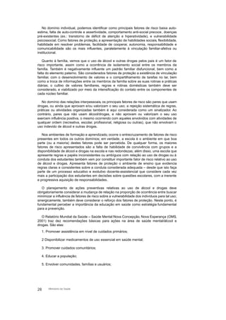 No domínio individual, podemos identificar como principais fatores de risco baixa auto-
estima, falta de auto-controle e assertividade, comportamento anti-social precoce, doenças
pré-existentes (ex.: transtorno de déficit de atenção e hiperatividade), e vulnerabilidade
psicossocial. Como fatores de proteção, a apresentação de habilidades sociais, flexibilidade,
habilidade em resolver problemas, facilidade de cooperar, autonomia, responsabilidade e
comunicabilidade são os mais influentes, paralelamente à vinculação familiar-afetiva ou
institucional.
Quanto à família, vemos que o uso de álcool e outras drogas pelos pais é um fator de
risco importante, assim como a ocorrência de isolamento social entre os membros da
família. Também é negativamente influente um padrão familiar disfuncional, bem como a
falta do elemento paterno. São considerados fatores de proteção a existência de vinculação
familiar, com o desenvolvimento de valores e o compartilhamento de tarefas no lar, bem
como a troca de informações entre os membros da família sobre as suas rotinas e práticas
diárias; o cultivo de valores familiares, regras e rotinas domésticas também deve ser
considerado, e viabilizado por meio da intensificação do contato entre os componentes de
cada núcleo familiar.
No domínio das relações interpessoais, os principais fatores de risco são pares que usam
drogas, ou ainda que aprovam e/ou valorizam o seu uso; a rejeição sistemática de regras,
práticas ou atividades organizadas também é aqui considerada como um sinalizador. Ao
contrário, pares que não usam álcool/drogas, e não aprovam ou valorizam o seu uso
exercem influência positiva, o mesmo ocorrendo com aqueles envolvidos com atividades de
qualquer ordem (recreativa, escolar, profissional, religiosa ou outras), que não envolvam o
uso indevido de álcool e outras drogas.
Nos ambientes de formação e aprendizado, ocorre o entrecruzamento de fatores de risco
presentes em todos os outros domínios; em verdade, a escola é o ambiente em que boa
parte (ou a maioria) destes fatores pode ser percebida. De qualquer forma, os maiores
fatores de risco apresentados são a falta de habilidade de convivência com grupos e a
disponibilidade de álcool e drogas na escola e nas redondezas; além disso, uma escola que
apresente regras e papéis inconsistentes ou ambíguos com relação ao uso de drogas ou à
conduta dos estudantes também vem por constituir importante fator de risco relativo ao uso
de álcool e drogas. Apresenta fatores de proteção o ambiente de ensino que evidencia
regras claras e consistentes sobre a conduta considerada adequada – desde que isto faça
parte de um processo educativo e evolutivo docente-assistencial que considere cada vez
mais a participação dos estudantes em decisões sobre questões escolares, com a inerente
e progressiva aquisição de responsabilidades.
O planejamento de ações preventivas relativas ao uso de álcool e drogas deve
obrigatoriamente considerar a mudança de relação na proporção de ocorrência entre buscar
minimizar a influência de fatores de risco sobre a vulnerabilidade dos indivíduos para tal uso;
sinergicamente, também deve considerar o reforço dos fatores de proteção. Neste ponto, é
fundamental perceber a importância da educação em saúde como estratégia fundamental
para a prevenção.
O Relatório Mundial da Saúde – Saúde Mental:Nova Concepção, Nova Esperança (OMS,
2001) traz dez recomendações básicas para ações na área de saúde mental/álcool e
drogas. São elas:
1. Promover assistência em nível de cuidados primários;
2 Disponibilizar medicamentos de uso essencial em saúde mental;
3. Promover cuidados comunitários;
4. Educar a população;
5. Envolver comunidades, famílias e usuários;
28 Ministério da Saúde
 