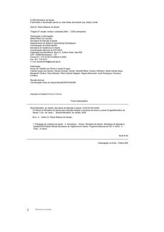 © 2004 Ministério da Saúde.
É permitida a reprodução parcial ou total desta obra,desde que citada a fonte.
Série B. Textos Básicos de Saúde
Tiragem:2ª edição revista e ampliada,2004 – 3.000 exemplares
Distribuição e informações:
MINISTÉRIO DA SAÚDE
Secretaria de Atenção à Saúde
Departamento de Ações Pr ogramáticas Estratégicas
Coordenação de Saúde Mental
Secretaria de Vigilância em Saúde
Coordenação Nacional de DST/AIDS
Esplanada dos Ministérios, Bloco G, Edifício Sede, Sala 606
CEP: 70058-900,Brasília – DF
Fones:(61) 315-3319/315-2684/315-2655
Fax: (61) 315-2313
E-mail: saudemental@saude.gov.br
Elaboração:
Grupo de Trabalho em Álcool e outras Drogas
Cláudia Araújo dos Santos, Denise Doneda, Denise Gandolfi,Maria Cristina Hoffmann, Maria Gorete Selau,
Margareth Oliveira, Paulo Macedo, Pedro Gabriel Delgado, Regina Benevides, Sueli Rodrigues, Francisco
Cordeiro
Revisão técnica:
Coordenação Geral de Saúde Mental/DAPE/SAS/MS
Impresso no Brasil/Printed in Brazil
Ficha Catalográfica
Brasil.Ministério da Saúde. Secretaria de Atenção à Saúde. SVS/CN-DST/AIDS.
A Política do Ministério da Saúde para Atenção Integral a Usuários de Álcool e outras Drogas/Ministério da
Saúde. 2.ed. rev. ampl.– Brasília:Ministério da Saúde, 2004.
64 p.: il.– (Série B. Textos Básicos de Saúde)
1. Prestação de cuidados de saúde. 2. Alcoolismo. I.Brasil. Ministério da Saúde. Secretaria de Atenção à
Saúde/DAPE/Saúde Mental.Secretaria de Vigilância em Saúde. Programa Nacional de DST e AIDS. II.
Título. III.Série.
NLM W 84
Catalogação na fonte – Editora MS
2 Ministério da Saúde
 