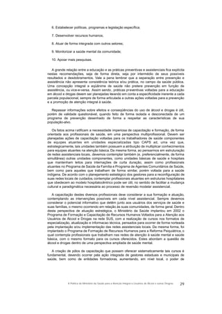 6. Estabelecer políticas, programas e legislação específica;
7. Desenvolver recursos humanos;
8. Atuar de forma integrada com outros setores;
9. Monitorizar a saúde mental da comunidade;
10. Apoiar mais pesquisas.
A grande relação entre a educação e as práticas preventivas e assistenciais fica explícita
nestas recomendações, seja de forma direta, seja por intermédio de seus possíveis
resultados e desdobramentos. Vale a pena lembrar que a separação entre prevenção e
assistência não apresenta consistência teórica e/ou prática, no campo da saúde pública.
Uma concepção integral e eqüânime de saúde não pretere prevenção em função de
assistência, ou vice-e-versa. Assim sendo, práticas preventivas voltadas para a educação
em álcool e drogas devem ser planejadas levando em conta a especificidade inerente a cada
parcela populacional, sempre de forma articulada a outras ações voltadas para a prevenção
e a promoção de atenção integral à saúde.
Repassar informações sobre efeitos e conseqüências do uso de álcool e drogas é útil,
porém de validade questionável, quando feito de forma isolada e desconectada de um
programa de prevenção desenhado de forma a respeitar as características de sua
população-alvo.
Os fatos acima ratificam a necessidade imperiosa de capacitação e formação, de forma
orientada aos profissionais de saúde, em uma perspectiva multiprofissional. Devem ser
planejadas ações de capacitação voltadas para os trabalhadores de saúde componentes
de equipes atuantes em unidades especializadas tipo CAPS ad, uma vez que,
estrategicamente, tais unidades também possuem a atribuição de multiplicar conhecimentos
para equipes atuantes na atenção básica. Da mesma forma, ao pensarmos em estruturação
de redes assistenciais locais, devemos contemplar também (e, preferencialmente, de forma
simultânea) outras unidades componentes, como unidades básicas de saúde e hospitais
que mantenham leitos para internações de curta duração, assim como profissionais
atuantes no Programa de Saúde da Família e Programa de Agentes Comunitários de Saúde,
bem como para aqueles que trabalham de forma similar, porém voltada para a saúde
indígena. De acordo com o planejamento estratégico dos gestores para a reconfiguração de
suas redes locais de cuidados, contemplar profissionais atuantes em estruturas hospitalares
que obedecem ao modelo hospitalocêntrico pode ser útil, no sentido de facilitar a mudança
cultural e paradigmática necessária ao processo de reversão modelar assistencial.
A capacitação destes diversos profissionais deve considerar a sua formação e atuação,
contemplando as intervenções possíveis em cada nível assistencial. Sempre devemos
considerar o potencial informativo que detêm junto aos usuários dos serviços de saúde e
suas famílias, o mesmo ocorrendo em relação às suas comunidades, de forma geral. Dentro
desta perspectiva de atuação estratégica, o Ministério da Saúde implantou em 2002 o
Programa de Formação e Capacitação de Recursos Humanos Voltados para a Atenção aos
Usuários de Álcool e Drogas na rede SUS, com a realização de cursos nos formatos de
especialização, atualização e informacao técnica, pensados para ocorrer de forma norteada
pela implantação e/ou implementação das redes assistenciais locais. Da mesma forma, foi
implantado o Programa de Formação de Recursos Humanos para a Reforma Psiquiátrica, o
qual contempla profissionais que trabalham nas redes de atenção à saúde mental e saúde
básica, com o mesmo formato para os cursos oferecidos. Estes abordam a questão de
álcool e drogas dentro de uma perspectiva ampliada de saúde mental.
A criação de pólos de capacitação que possam oferecer sistematicamente tais cursos é
fundamental, devendo ocorrer pela ação integrada de gestores estaduais e municipais de
saúde, bem como de entidades formadoras, aumentando, em nível local, o poder de
29A Política do Ministério da Saúde para a Atenção Integral a Usuários de Álcool e outras Drogras
 