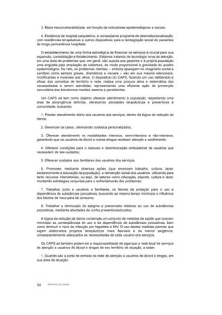 3. Maior risco/vulnerabilidade, em função de indicadores epidemiológicos e sociais;
4. Existência de hospital psiquiátrico, e conseqüente programa de desinstitucionalização,
com residências terapêuticas e outros dispositivos para a reintegração social de pacientes
de longa permanência hospitalar.
O estabelecimento de uma forma estratégica de financiar os serviços é crucial para sua
expansão, consolidação e fortalecimento. Estamos tratando de tecnologia nova de atenção,
em uma área de problemas que, em geral, não suscita aos gestores e à própria população
uma angústia pela ampliação da cobertura, de modo proporcional à gravidade do quadro
epidemiológico. De fato, os problemas mentais – embora apareçam no imaginário social e
sanitário como sempre graves, dramáticos e visíveis – são em sua maioria silenciosos,
mortificantes e invisíveis aos olhos. O dispositivo do CAPS, fazendo um uso deliberado e
eficaz dos conceitos de território e rede, realiza uma procura ativa e sistemática das
necessidades a serem atendidas, representando uma eficiente ação de prevenção
secundária dos transtornos mentais severos e persistentes.
Um CAPS ad tem como objetivo oferecer atendimento à população, respeitando uma
área de abrangência definida, oferecendo atividades terapêuticas e preventivas à
comunidade, buscando:
1. Prestar atendimento diário aos usuários dos serviços, dentro da lógica de redução de
danos;
2. Gerenciar os casos, oferecendo cuidados personalizados;
3. Oferecer atendimento ns modalidades intensiva, semi-intensiva e não-intensiva,
garantindo que os usuários de álcool e outras drogas recebam atenção e acolhimento;
4. Oferecer condições para o repouso e desintoxicação ambulatorial de usuários que
necessitem de tais cuidados;
5. Oferecer cuidados aos familiares dos usuários dos serviços;
6. Promover, mediante diversas ações (que envolvam trabalho, cultura, lazer,
esclarecimento e educação da população), a reinserção social dos usuários, utilizando para
tanto recursos intersetoriais, ou seja, de setores como educação, esporte, cultura e lazer,
montando estratégias conjuntas para o enfrentamento dos problemas;
7. Trabalhar, junto a usuários e familiares, os fatores de proteção para o uso e
dependência de substâncias psicoativas, buscando ao mesmo tempo minimizar a influência
dos fatores de risco para tal consumo;
8. Trabalhar a diminuição do estigma e preconceito relativos ao uso de substâncias
psicoativas, mediante atividades de cunho preventivo/educativo.
A lógica da redução de danos contempla um conjunto de medidas de saúde que buscam
minimizar as conseqüências do uso e da dependência de substâncias psicoativas, bem
como diminuir o risco de infecção por hepatites e HIV. O uso destas medidas permite que
sejam elaborados projetos terapêuticos mais flexíveis e de menor exigência,
conseqüentemente adequados às necessidades de cada usuário dos serviços.
Os CAPS ad também podem ter a responsabilidade de organizar a rede local de serviços
de atenção a usuários de álcool e drogas de seu território de atuação, a saber:
1. Quando são a porta de entrada da rede de atenção a usuários de álcool e drogas, em
sua área de atuação;
34 Ministério da Saúde
 