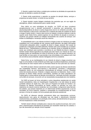 2. Quando o gestor local indica a unidade para coordenar as atividades de supervisão de
serviços de atenção a usuários de drogas;
3. Devem ainda supervisionar e capacitar as equipes de atenção básica, serviços e
programas de saúde mental, no âmbito de seu território;
4. Devem também manter listagem atualizada dos pacientes que, em sua região de
abrangência, utilizem medicamentos para a saúde mental.
Para definir as suas estratégias de atuação, um CAPS ad deve considerar
obrigatoriamente que a atenção psicossocial a pacientes que apresentam uso
abusivo/dependência de álcool e outras drogas deve ocorrer em ambiente comunitário, de
forma integrada à cultura local, e articulada com o restante das redes de cuidados em álcool
e drogas e saúde mental; o mesmo deve ocorrer em relação a iniciativas relativas à rede de
suporte social. Desta forma, poderá organizar em seu território de atuação os serviços e
iniciativas que possam atender às múltiplas necessidades dos usuários de serviços, com
ênfase na reabilitação e reinserção social dos mesmos.
A vulnerabilidade para o uso indevido de álcool e drogas é maior em indivíduos que estão
insatisfeitos com a sua qualidade de vida, possuem saúde deficiente, não detêm informações
minimamente adequadas sobre a questão de álcool e drogas, possuem fácil acesso às
substâncias e integração comunitária deficiente. Também vale a pena ressaltar que, se existem
fatores de risco – características ou atributos de um indivíduo, grupo ou ambiente de convívio
social, que contribuem para aumentar a ocorrência do uso indevido de álcool e drogas –,
também existem fatores específicos de proteção para este mesmo uso. Fatores de risco e de
proteção podem ser identificados em todos os domínios da vida: nos próprios indivíduos, em
suas famílias, em seus pares, em suas escolas e nas comunidades, e em qualquer outro nível
de convivência sócio-ambiental; estando interligados de forma consistente.
Desta forma, se as manifestações do uso indevido de álcool e drogas encontram seu
lugar na comunidade, é neste ambiente que terão lugar as práticas terapêuticas, preventivas
e educativas de maior impacto sobre os chamados fatores de risco para este uso indevido.
Os CAPS ad devem oferecer atendimento diário, sendo capazes de oferecer atendimento
nas modalidades intensiva, semi-intensiva e não-intensiva, permitindo o planejamento
terapêutico dentro de uma perspectiva individualizada de evolução contínua. Possibilita
ainda intervenções precoces, limitando o estigma associado ao tratamento. Assim, a rede
proposta se baseia nestes serviços comunitários, apoiados por leitos psiquiátricos em
hospital geral e outras práticas de atenção comunitária (ex.:internação domiciliar, discussão
comunitária de serviços), de acordo com as necessidades da população-alvo dos trabalhos.
Os CAPS ad atuam de forma articulada a outros dispositivos assistenciais em saúde
mental (ambulatórios, leitos em hospital-geral, hospitais-dia) e da rede básica de saúde
(unidades básicas de saúde etc.), bem como ao Programa de Saúde da Família e ao
Programa de Agentes Comunitários de Saúde; também se articulam em torno dos
dispositivos de suporte social já existentes nas comunidades, configurando redes flexíveis
de cuidados, que possam responder por um determinado território populacional, e que se
remodelem de forma dinâmica, mediante a necessidade de inclusão/exclusão de novos
serviços e formas de cuidado, de forma pareada pela demanda assistencial.
Os CAPS ad oferecem atenção ambulatorial diária aos dependentes químicos,
desenvolvendo uma gama de atividades que vão desde o atendimento individual
(medicamentoso, psicoterápico, de orientação, entre outros), até atendimentos em grupo ou
oficinas terapêuticas e visitas domiciliares.
Também devem oferecer condições para o repouso dos usuários de serviços, bem como
para a desintoxicação ambulatorial de pacientes que necessitem deste tipo de cuidados, e
que não demandem por atenção clínica hospitalar.
35A Política do Ministério da Saúde para a Atenção Integral a Usuários de Álcool e outras Drogras
 