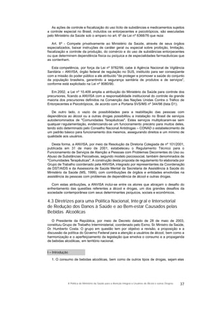 As ações de controle e fiscalização do uso lícito de substâncias e medicamentos sujeitos
a controle especial no Brasil, incluídos os entorpecentes e psicotrópicos, são executadas
pelo Ministério da Saúde sob o amparo no art. 6º da Lei nº 6368/76 que reza:
Art. 6º - Compete privativamente ao Ministério da Saúde, através de seus órgãos
especializados, baixar instruções de caráter geral ou especial sobre proibição, limitação,
fiscalização e controle da produção, do comércio e do uso de substâncias entorpecentes
ou que determinem dependência física ou psíquica e de especialidades farmacêuticas que
as contenham.
Esta competência, por força da Lei nº 9782/99, cabe à Agência Nacional de Vigilância
Sanitária – ANVISA, órgão federal de regulação no SUS, instituído para ser conseqüente
com a missão do poder público a ele atribuído "de proteger e promover a saúde do conjunto
da população brasileira, garantindo a segurança sanitária de produtos e de serviços",
conforme está explicitado na Lei nº 8080/90.
Em 2002, a Lei nº 10.409 amplia a atribuição do Ministério da Saúde para controle dos
precursores, ficando a ANVISA com a responsabilidade institucional do controle da grande
maioria dos precursores definidos na Convenção das Nações Unidas Contra o Tráfico de
Entorpecentes e Psicotrópicos, de acordo com a Portaria SVS/MS nº 344/98 (lista D1).
De outro lado, o vazio de possibilidades para a reabilitação das pessoas com
dependência ao álcool ou a outras drogas possibilitou a instalação no Brasil de serviços
autodenominados de "Comunidades Terapêuticas". Estes serviços multiplicaram-se sem
qualquer regulamentação, evidenciando-se um funcionamento precário para muitos deles,
tendo sido determinado pelo Conselho Nacional Antidrogas – CONAD o estabelecimento de
um padrão básico para funcionamento dos mesmos, assegurando direitos e um mínimo de
qualidade aos usuários.
Desta forma, a ANVISA, por meio da Resolução da Diretoria Colegiada de nº 101/2001,
publicada em 31 de maio de 2001, estabeleceu o Regulamento Técnico para o
Funcionamento de Serviços de Atenção a Pessoas com Problemas Decorrentes do Uso ou
Abuso de Substâncias Psicoativas, segundo modelo psicossocial, também denominados de
"Comunidades Terapêuticas". A construção desta proposta de regulamento foi elaborada por
Grupo de Trabalho coordenado pela ANVISA,integrado por representantes da Coordenação
de DST/AIDS e da Assessoria de Saúde Mental da Secretaria de Assistência à Saúde do
Ministério da Saúde (MS, 1999), com contribuições de órgãos e entidades envolvidas na
assistência às pessoas com problemas de dependência de álcool e outras drogas.
Com estas atribuições, a ANVISA inclui-se entre os atores que abraçam o desafio do
enfrentamento das questões referentes a álcool e drogas, um dos grandes desafios da
sociedade contemporânea com seus determinantes psíquicos, sociais e econômicos.
4.3 Diretrizes para uma Política Nacional, Integral e Intersetorial
de Redução dos Danos à Saúde e ao Bem-estar Causados pelas
Bebidas Alcoólicas
O Presidente da República, por meio de Decreto datado de 28 de maio de 2003,
constituiu Grupo de Trabalho Interministerial, coordenado pelo Exmo. Sr. Ministro da Saúde,
Dr. Humberto Costa. O grupo em questão tem por objetivo a revisão, a proposição e a
discussão da política do Governo Federal para a atenção a usuários de álcool, bem como a
harmonização e o aperfeiçoamento da legislação que envolva o consumo e a propaganda
de bebidas alcoólicas, em território nacional.
I – Introdução
1. O consumo de bebidas alcoólicas, bem como de outros tipos de drogas, sejam elas
37A Política do Ministério da Saúde para a Atenção Integral a Usuários de Álcool e outras Drogras
 