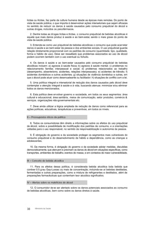 lícitas ou ilícitas, faz parte da cultura humana desde as épocas mais remotas. Do ponto de
vista da saúde pública, o que importa é desenvolver ações intersetoriais que sejam eficazes
no sentido de reduzir os danos à saúde causados pelo consumo prejudicial do álcool e
outras drogas, incluídos os psicofármacos.
2. Dentre todas as drogas lícitas e ilícitas, o consumo prejudicial de bebidas alcoólicas é
aquele que mais danos produz à saúde e ao bem-estar, sendo o mais grave do ponto de
vista da saúde pública.
3. Entende-se como uso prejudicial de bebidas alcoólicas o consumo que pode acarretar
danos à saúde e ao bem-estar da pessoa e dos ambientes sociais. O uso prejudicial guarda
relação diretamente proporcional com os padrões de consumo (quantidade, tipo, qualidade,
forma e hábito de uso). Deve ser ressaltado que problemas associados ao uso de álcool
podem ocorrem também com o uso eventual ou fortuito.
4. Os danos à saúde e ao bem-estar causados pelo consumo prejudicial de bebidas
alcoólicas incluem: a) agravos à saúde física; b) agravos à saúde mental; c) problemas no
relacionamento familiar, interpessoal e social; d) problemas relacionados ao trabalho
(desempenho, absenteísmo, acidentes, relações interpessoais); e) acidentes de trânsito; f)
acidentes domésticos e outros acidentes; g) situações de violência doméstica e outras, em
que o álcool pode atuar como desencadeante ou facilitador; h) situações de conflito com a lei.
5. Uma política integral e intersetorial de redução dos danos causados pelo álcool deve
contemplar a atenção integral à saúde e à vida, buscando atenuar, minimizar e/ou eliminar
todos os danos mencionados;
6. Esta política deve envolver governo e sociedade, em todos os seus segmentos: área
cultural e educacional, área sanitária, meios de comunicação, setor produtivo, comércio &
serviços, organizações não-governamentais etc.
7. Deve ainda utilizar a lógica ampliada de redução de danos como referencial para as
ações políticas, educativas, terapêuticas e preventivas, em todos os níveis.
II – Pressupostos éticos da política
8. Todos os consumidores têm direito a informações sobre os efeitos do uso prejudicial
de álcool, sobre a possibilidade de modificação dos padrões de consumo, e a orientações
voltadas para o uso responsável, no sentido da responsabilização e autonomia da pessoa.
9. É obrigação do governo e da sociedade proteger os segmentos mais vulneráveis do
consumo prejudicial e do desenvolvimento de hábito e dependência, como as crianças e
adolescentes.
10. Da mesma forma, é obrigação do governo e da sociedade adotar medidas, discutidas
democraticamente, que atenuem e previnam os danos do álcool em situações específicas, como
transportes, ambientes de trabalho, eventos de massa, e em contextos de maior vulnerabilidade.
III – Conceito de bebida alcoólica
11. Para os efeitos dessa política, é considerada bebida alcoólica toda bebida que
contiver 0.5 grau Gay-Lussac ou mais de concentração, incluindo-se aí bebidas destiladas,
fermentadas e outras preparações, como a mistura de refrigerantes e destilados, além de
preparações farmacêuticas que contenham teor alcoólico significativo.
IV – Alertas sobre os malefícios do álcool
12. O consumidor deve ser alertado sobre os danos potenciais associados ao consumo
de bebidas alcoólicas, bem como sobre os danos diretos à saúde.
38 Ministério da Saúde
 