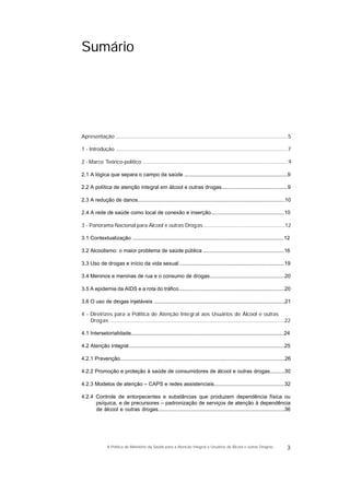 Sumário
Apresentação .....................................................................................................................5
1 - Introdução .....................................................................................................................7
2 - Marco Teórico-político ...................................................................................................9
2.1 A lógica que separa o campo da saúde ......................................................................9
2.2 A política de atenção integral em álcool e outras drogas.............................................9
2.3 A redução de danos....................................................................................................10
2.4 A rede de saúde como local de conexão e inserção..................................................10
3 - Panorama Nacional para Álcool e outras Drogas........................................................12
3.1 Contextualização .......................................................................................................12
3.2 Alcoolismo: o maior problema de saúde pública .......................................................16
3.3 Uso de drogas e início da vida sexual .......................................................................19
3.4 Meninos e meninas de rua e o consumo de drogas...................................................20
3.5 A epidemia da AIDS e a rota do tráfico........................................................................20
3.6 O uso de drogas injetáveis .........................................................................................21
4 - Diretrizes para a Política de Atenção Integral aos Usuários de Álcool e outras
Drogas .......................................................................................................................22
4.1 Intersetorialidade........................................................................................................24
4.2 Atenção integral..........................................................................................................25
4.2.1 Prevenção................................................................................................................26
4.2.2 Promoção e proteção à saúde de consumidores de álcool e outras drogas..........30
4.2.3 Modelos de atenção – CAPS e redes assistenciais................................................32
4.2.4 Controle de entorpecentes e substâncias que produzem dependência física ou
psíquica, e de precursores – padronização de serviços de atenção à dependência
de álcool e outras drogas......................................................................................36
3A Política do Ministério da Saúde para a Atenção Integral a Usuários de Álcool e outras Drogras
 