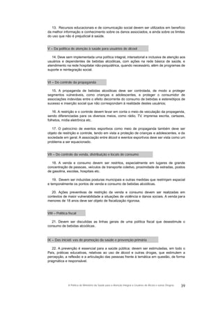 13. Recursos educacionais e de comunicação social devem ser utilizados em benefício
da melhor informação e conhecimento sobre os danos associados, e ainda sobre os limites
do uso que não é prejudicial à saúde.
V – Da política de atenção à saúde para usuários de álcool
14. Deve sem implementada uma política integral, intersetorial e inclusiva de atenção aos
usuários e dependentes de bebidas alcoólicas, com ações na rede básica de saúde, e
atendimento na rede hospitalar não-psiquiátrica, quando necessário, além de programas de
suporte e reintegração social.
VI – Do controle da propaganda
15. A propaganda de bebidas alcoólicas deve ser controlada, de modo a proteger
segmentos vulneráveis, como crianças e adolescentes, e proteger o consumidor de
associações indevidas entre o efeito decorrente do consumo de bebidas e estereótipos de
sucesso e inserção social que não correspondam à realidade destes usuários;
16. A restrição e o controle devem levar em conta o meio de veiculação da propaganda,
sendo diferenciadas para os diversos meios, como rádio, TV, imprensa escrita, cartazes,
folhetos, mídia eletrônica etc.
17. O patrocínio de eventos esportivos como meio de propaganda também deve ser
objeto de restrição e controle, tendo em vista a proteção de crianças e adolescentes, e da
sociedade em geral. A associação entre álcool e eventos esportivos deve ser vista como um
problema a ser equacionado.
VII – Do controle da venda, distribuição e locais de consumo
18. A venda e consumo devem ser restritos, especialmente em lugares de grande
concentração de pessoas, veículos de transporte coletivo, proximidade de estradas, postos
de gasolina, escolas, hospitais etc.
19. Devem ser induzidas posturas municipais e outras medidas que restrinjam espacial
e temporalmente os pontos de venda e consumo de bebidas alcoólicas.
20. Ações preventivas de restrição da venda e consumo devem ser realizadas em
contextos de maior vulnerabilidade a situações de violência e danos sociais. A venda para
menores de 18 anos deve ser objeto de fiscalização rigorosa.
VIII – Política fiscal
21. Devem ser discutidas as linhas gerais de uma política fiscal que desestimule o
consumo de bebidas alcoólicas.
IX – Das iniciati vas de promoção da saúde e prevenção primária
22. A prevenção é essencial para a saúde pública; devem ser estimuladas, em todo o
País, práticas educativas, relativas ao uso de álcool e outras drogas, que estimulem a
percepção, a reflexão e a articulação das pessoas frente à temática em questão, de forma
pragmática e responsável.
39A Política do Ministério da Saúde para a Atenção Integral a Usuários de Álcool e outras Drogras
 