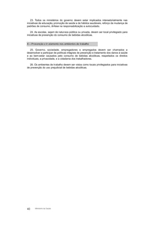 23. Todos os ministérios do governo devem estar implicados intersetorialmente nas
iniciativas de educação, promoção de saúde e de hábitos saudáveis, reforço da mudança de
padrões de consumo, ênfase na responsabilização e autocuidado.
24. As escolas, sejam de natureza pública ou privada, devem ser local privilegiado para
iniciativas de prevenção do consumo de bebidas alcoólicas.
X – Prevenção e tr atamento nos ambientes de trabalho
25. Governo, sociedade, empregadores e empregados devem ser chamados a
desenvolver e participar de políticas integrais de prevenção e tratamento dos danos à saúde
e ao bem-estar causados pelo consumo de bebidas alcoólicas, respeitados os direitos
individuais, a privacidade, e a cidadania dos trabalhadores.
26. Os ambientes de trabalho devem ser vistos como locais privilegiados para iniciativas
de prevenção do uso prejudicial de bebidas alcoólicas.
40 Ministério da Saúde
 