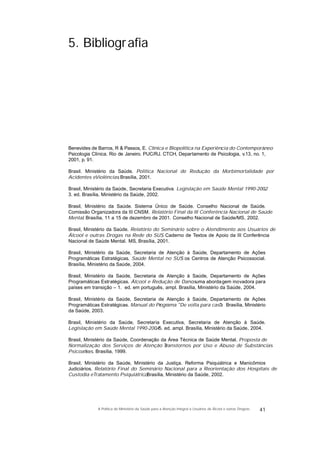 5. Bibliografia
Benevides de Barros, R & Passos, E. Clínica e Biopolítica na Experiência do Contemporâneo.
Psicologia Clínica. Rio de Janeiro. PUC/RJ. CTCH, Departamento de Psicologia, v.13, no. 1,
2001, p. 91.
Brasil. Ministério da Saúde. Política Nacional de Redução da Morbimortalidade por
Acidentes eViolências. Brasília, 2001.
Brasil, Ministério da Saúde, Secretaria Executiva. Legislação em Saúde Mental 1990-2002.
3. ed. Brasília, Ministério da Saúde, 2002.
Brasil, Ministério da Saúde. Sistema Único de Saúde. Conselho Nacional de Saúde.
Comissão Organizadora da III CNSM. Relatório Final da III Conferência Nacional de Saúde
Mental. Brasília, 11 a 15 de dezembro de 2001. Conselho Nacional de Saúde/MS, 2002.
Brasil, Ministério da Saúde. Relatório do Seminário sobre o Atendimento aos Usuários de
Álcool e outras Drogas na Rede do SUS. Caderno de Textos de Apoio da III Conferência
Nacional de Saúde Mental. MS, Brasília, 2001.
Brasil, Ministério da Saúde, Secretaria de Atenção à Saúde, Departamento de Ações
Programáticas Estratégicas. Saúde Mental no SUS: os Centros de Atenção Psicossocial.
Brasília, Ministério da Saúde, 2004.
Brasil, Ministério da Saúde, Secretaria de Atenção à Saúde, Departamento de Ações
Programáticas Estratégicas. Álcool e Redução de Danos: uma abordagem inovadora para
países em transição – 1. ed. em português, ampl. Brasília, Ministério da Saúde, 2004.
Brasil, Ministério da Saúde, Secretaria de Atenção à Saúde, Departamento de Ações
Programáticas Estratégicas. Manual do Programa "De volta para casa". Brasília, Ministério
da Saúde, 2003.
Brasil, Ministério da Saúde, Secretaria Executiva, Secretaria de Atenção à Saúde.
Legislação em Saúde Mental 1990-2004. 5. ed. ampl. Brasília, Ministério da Saúde, 2004.
Brasil, Ministério da Saúde, Coordenação da Área Técnica de Saúde Mental. Proposta de
Normalização dos Serviços de Atenção aTranstornos por Uso e Abuso de Substâncias
Psicoativas. Brasília, 1999.
Brasil, Ministério da Saúde, Ministério da Justiça. Reforma Psiquiátrica e Manicômios
Judiciários. Relatório Final do Seminário Nacional para a Reorientação dos Hospitais de
Custodia eTratamento Psiquiátrico. Brasília, Ministério da Saúde, 2002.
41A Política do Ministério da Saúde para a Atenção Integral a Usuários de Álcool e outras Drogras
 