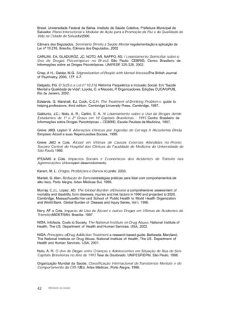 Brasil. Universidade Federal da Bahia. Instituto de Saúde Coletiva. Prefeitura Municipal de
Salvador. Plano Intersetorial e Modular de Ação para a Promoção da Paz e da Qualidade de
Vida na Cidade de Salvador. 2000.
Câmara dos Deputados. Seminário Direito à Saúde Mental: regulamentação e aplicação da
Lei nº 10.216. Brasília, Câmara dos Deputados, 2002
CARLINI, EA; GLADURÓZ, JC; NOTO, AR, NAPPO, AS. I Levantamento Domiciliar sobre o
Uso de Drogas Psicotrópicas no Br asil. São Paulo: CEBRID, Centro Brasileiro de
Informações sobre as Drogas Psicotrópicas. UNIFESP, 325-328, 2002.
Crisp, A H., Gelder, M.G. Stigmatization of People with Mental Ilnesses. The British Journal
of Psychiatry, 2000, 177: 4-7.
Delgado, P.G. O SUS e a Lei nº 10.216: Reforma Psiquiátrica e Inclusão Social. Em "Saúde
Mental e Qualidade de Vida". Loyola, C. e Macedo, P. Organizadores. Edições CUCA/UPUB,
Rio de Janeiro, 2002.
Edwards, G. Marshall, EJ. Cook, C.C.H. The Treatment of Drinking Problem s: guide to
helping professions, third edition. Cambridge University Press, Cambridge, 1997.
Galduróz, J.C.; Noto, A. R.; Carlini, E. A. IV Levantamento sobre o Uso de Drogas dentre
Estudantes de 1º e 2º Graus em 10 Capitais Brasileiras - 1997. Centro Brasileiro de
Informações sobre Drogas Psicotrópicas – CEBRID, Escola Paulista de Medicina, 1997.
Greve JMD, Leyton V. Alterações Clínicas por Ingestão de Cerveja X Alcoolemia Direta.
Simpósio Álcool e suas Repercussões Sociais, 1999.
Greve JMD e Cols. Álcool em Vítimas de Causas Externas Atendidas no Pronto
Socorro Central do Hospital das Clínicas da Faculdade de Medicina da Universidade de
São Paulo, 1999.
IPEA/MS e Cols. Impactos Sociais e Econômicos dos Acidentes de Trânsito nas
Aglomerações Urbanas, em desenvolvimento.
Karam, M. L. Drogas, Proibições e Danos- no prelo. 2003.
Marlatt, G. Alan. Redução de Danos: estratégias práticas para lidar com comportamentos de
alto risco. Porto Alegre, Artes Médicas Sul, 1999.
Murray, C.J.L. Lopez, AD. The Global Burden ofDisease: a comprehensive assessment of
mortality and disability, form diseases, injuries and risk factors in 1990 and projected to 2020.
Cambridge, Massachusetts Harvard School of Public Health to World Health Organization
and World Bank. Global Burden of Disease and Injury Series, Vol I, 1996.
Nery, AF e Cols. Impacto do Uso de Álcool e outras Drogas em Vítimas de Acidentes de
Trânsito. ABDETRAN, Brasília, 1997.
NIDA. Infofacts: Costs to Society. The National Institute on Drug Abuse. National Institute of
Health, The US. Department of Health and Human Services. USA, 2002.
NIDA. Principles ofDrug Addiction Treatment: a research-based guide. Bethesda, Maryland,
The National Institute on Drug Abuse. National Institute of Health, The US. Department of
Health and Human Services. USA, 2001.
Noto, A. R. O Uso de Drogas entre Crianças e Adolescentes em Situação de Rua de Seis
Capitais Brasileiras no Ano de 1997. Tese de Doutorado. UNIFESP/EPM, São Paulo, 1998.
Organização Mundial da Saúde. Classificação Internacional de Transtornos Mentais e de
Comportamento da CID-10. Ed. Artes Médicas, Porto Alegre, 1996.
42 Ministério da Saúde
 