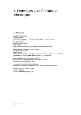 6. Endereços para Contatos e
Informações
6.1 Ministeriais
MINISTÉRIO DA SAÚDE
www.saude.gov.br
Informações gerais sobre o SUS, programas de saúde e linksimportantes.
DISQUE SAÚDE
MINISTÉRIO DA SAÚDE
0800 61 1997
Serviço telefônico gratuito para esclarecimentos à população em geral.
COORDENAÇÃO NACIONAL DE DST E AIDS
MINISTÉRIO DA SAÚDE
www.aids.gov.br
Informações gerais sobre as doenças sexualmente transmissíveis, locais para a realização
do teste anti-HIV, publicações e materiais educativos e instrucionais.
COORDENAÇÃO GERAL DE SAÚDE MENTAL
Departamento de Ações Programáticas Estratégicas – DAPE
Secretaria de Atenção à Saúde – SAS
Coordenador: Pedro Gabriel Godinho Delgado
Esplanada dos Ministérios, Ministério da Saúde, Bloco G, Sala 606 – Brasília/DF
Fones: (61) 315-2313/2684/3319/2655
Fax: (61) 315-2313
E-mail: saudemental@saude.gov.br
44 Ministério da Saúde
 