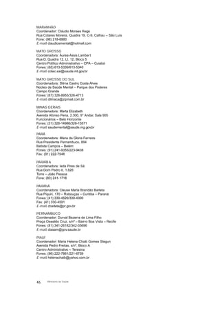 MARANHÃO
Coordenador: Cláudio Moraes Rego
Rua Colares Moreira, Quadra 19, C-9, Calhau – São Luís
Fone: (98) 218-8880
E-mail: claudiosmental@hotmail.com
MATO GROSSO
Coordenadora: Áurea Assis Lambert
Rua D, Quadra 12, Lt. 12, Bloco 5
Centro Político Administrativo – CPA – Cuiabá
Fones: (65) 613-5339/613-5340
E-mail: cotec.sai@saude.mt.gov.br
MATO GROSSO DO SUL
Coordenadora: Dilma Castro Costa Alves
Núcleo de Saúde Mental – Parque dos Poderes
Campo Grande
Fones: (67) 326-8955/326-4713
E-mail: dilmaca@zipmail.com.br
MINAS GERAIS
Coordenadora: Marta Elizabeth
Avenida Afonso Pena, 2.300, 9° Andar, Sala 905
Funcionários – Belo Horizonte
Fones: (31) 326-14986/326-15571
E-mail: saudemental@saude.mg.gov.br
PARÁ
Coordenadora: Maria da Glória Ferreira
Rua Presidente Pernambuco, 894
Batista Campos – Belém
Fones: (91) 241-9355/223-9438
Fax: (91) 222-7548
PARAÍBA
Coordenadora: Ieda Pires de Sá
Rua Dom Pedro II, 1.826
Torre – João Pessoa
Fone: (83) 241-1718
PARANÁ
Coordenadora: Cleuse Maria Brandão Barleta
Rua Piquiri, 170 – Rebouças – Curitiba – Paraná
Fones: (41) 330-4526/330-4300
Fax: (41) 330-4591
E-mail: cbarleta@pr.gov.br
PERNAMBUCO
Coordenador: Durval Bezerra de Lima Filho
Praça Oswaldo Cruz, s/nº – Bairro Boa Vista – Recife
Fones: (81) 341-26182/342-35696
E-mail: diasam@gov.saude.br
PIAUÍ
Coordenador: Maria Helena Chaib Gomes Stegun
Avenida Pedro Freitas, s/nº, Bloco A
Centro Administrativo – Teresina
Fones: (86) 222-7861/221-6759
E-mail: helenachaib@yahoo.com.br
46 Ministério da Saúde
 
