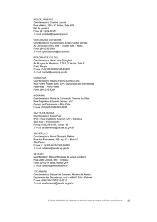 RIO DE JANEIRO
Coordenadora: Cristina Loyola
Rua México, 128 – 4º Andar, Sala 405
Rio de Janeiro
Fone: (21) 224-07471
E-mail: smental@saude.rj.gov.br
RIO GRANDE DO NORTE
Coordenadora: Cynara Maria Lopes Carlos Dantas
Av. Junqueira Aires, 488 – Cidade Alta – Natal
Fone: (84) 232-2461
E-mail: cynaradantas@bol.com.br
RIO GRANDE DO SUL
Coordenadora: Vera Lucia Stringhini
Av. Borges de Medeiros, 1.501, 5° Andar, Sala 8
Porto Alegre
Fones: (51) 328-85909/328-85908
E-mail: mental@saude.rs.gov.br
RONDÔNIA
Coordenadora: Regina Fátima Correa Lima
Rua Padre Ângelo Serri, s/nº, Esplanada das Secretarias
Pedrinhas – Porto Velho
Fone: (69) 216-5284
RORAIMA
Coordenadora: Maria da Conceição Teixeira da Silva
Rua Brigadeiro Eduardo Gomes, s/nº
Campo de Paricarama – Boa Vista
Fones: (95) 625-3342/625-3030
SANTA CATARINA
Coordenadora: Elisia Puel
IPQ – Rua Engilberto Koerish, s/nº – Santana
São José – Florianópolis
Fones: (48) 278-0101, ramal 110
E-mail: saudemental@saude.sc.gov.br
SÃO PAULO
Coordenadora: Mirsa Elisabeth Dellosi
Rua dos Franceses, 498, ap. 81 – Bloco F
São Paulo
Fones: (11) 306-68167/306-68169
E-mail: mdellosi@saude.sp.gov.br
SERGIPE
Coordenador: Manuel Messias de Jesus Cordeiro
Rua Mato Grosso, 880 – Aracaju
Fone: (79) 211-9565, Ramal 257
E-mail: cordeiro@infonet.com.br
TOCANTINS
Coordenadora: Raquel de Sampaio Moraes de Araújo
Esplanada das Secretarias, s/nº – AANO S/N – Palmas
Fones: (63) 218-1787/218-1716
E-mail: saudemental@saude.to.gov.br
47A Política do Ministério da Saúde para a Atenção Integral a Usuários de Álcool e outras Drogras
 