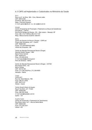 6.3 CAPS ad Implantados e Cadastrados no Ministério da Saúde
Acre
Rua Luís Z. da Silva, 364 – Conj. Manoel Julião
CEP: 69912-000
Fone/Fax: (68) 227-5134
Resp.: Francisco Geisson
E-mails: geison@ufac.br ou cer.ac@bol.com.br
Amapá
Centro Amapaense de Prevenção e Tratamento ao Abuso de Substâncias
Psicoativas – CAPTA
Rua Aurino Borges de Oliveira, 103 – São Lázaro – Macapá, AP
Fone: (96) 212.1148/Fax (96) 212-1123
Resp.: Márcia Gomes Godinho Valentim
Bahia
Centro de Estudos de Álcool e Drogas – CAPS ad
Praça João Gonçalves, s/nº – Centro
CEP: 45000-000
Fones: (77) 424-8545/424-8943
Vitória da Conquista – BA
Centro de Atenção Psicossocial Álcool e Drogas
Avenida Getúlio Vargas, 1.864
Bairro Ponto Central
CEP: 44045-010
Fone: (75) 625-3378
E-mail: ssaude@pmfs.ba.gov.br
Feira de Santana – Bahia
Centro de Atenção Psicossocial Álcool e Drogas – CETAD
Rua Araújo Pinho, 123
Bairro Canela
CEP: 40110-150
Fone: (71) 336-3322/Fax: (71) 336-4605
Salvador – Bahia
Ceará
CAPS ad II
Rua Cel. Mont’Alberne, 769
Fone: (88) 611-2002
CEP: 62011210
Sobral – Ceará
Centro Social Urbano de Iguatu
Rua 21 de Abril, s/nº - Prado
CEP: 63500-000
Fone: (88) 581-9336
E-mail: ssmi@baydejbc.com.br
Iguatu – CE
Espírito Santo
Centro de Prevenção e Tratamento de Toxicômanos
Rua Álvaro Sarlo, s/nº – Ilha de Santa Maria
CEP: 29040-400
Fone: (27) 235-1871
Vitória – ES
48 Ministério da Saúde
 