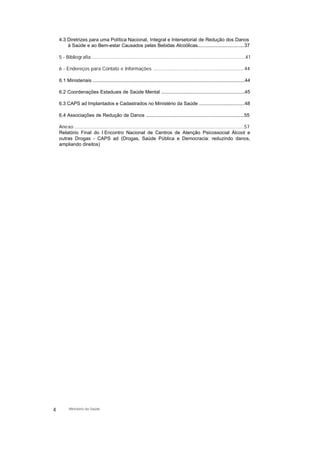 4.3 Diretrizes para uma Política Nacional, Integral e Intersetorial de Redução dos Danos
à Saúde e ao Bem-estar Causados pelas Bebidas Alcoólicas...................................37
5 - Bibliografia...................................................................................................................41
6 - Endereços para Contato e Informações ....................................................................44
6.1 Ministeriais .................................................................................................................44
6.2 Coordenações Estaduais de Saúde Mental ..............................................................45
6.3 CAPS ad Implantados e Cadastrados no Ministério da Saúde ..................................48
6.4 Associações de Redução de Danos .........................................................................55
Anexo ..............................................................................................................................57
Relatório Final do I Encontro Nacional de Centros de Atenção Psicossocial Álcool e
outras Drogas - CAPS ad (Drogas, Saúde Pública e Democracia: reduzindo danos,
ampliando direitos)
4 Ministério da Saúde
 