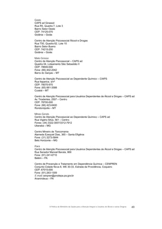 Goiás
CAPS ad Girassol
Rua R5, Quadra 7, Lote 3
Bairro Setor Oeste
CEP: 74125-070
Goiânia – Goiás
Centro de Atenção Psicossocial Álcool e Drogas
Rua T50, Quadra 62, Lote 10
Bairro Setor Bueno
CEP: 74215-200
Goiânia – Goiás
Mato Grosso
Centro de Atenção Psicossocial – CAPS ad
Quadra 04, Loteamento São Sebastião II
CEP: 78600-000
Fone: (66) 402-2042
Barra do Garças – MT
Centro de Atenção Psicossocial ao Dependente Químico – CIAPS
Rua Itaparica, s/nº
CEP: 78070-970
Fone: (65) 661-3588
Cuiabá – MT
Centro de Atenção Psicossocial para Usuários Dependentes de Álcool e Drogas – CAPS ad
Av. Tiradentes, 2507 – Centro
CEP: 78700-000
Fone: (66) 423-6400
Rondonópolis – MT
Minas Gerais
Centro de Atenção Psicossocial ao Dependente Químico – CAPS ad
Rua Vigário Silva, 561 – Centro
Fones: (34) 3322-3007/3312-7912
Uberaba – MG
Centro Mineiro de Toxicomania
Alameda Ezequiel Dias, 365 – Santa Efigênia
Fone: (31) 3273-5844
Belo Horizonte – MG
Pará
Centro de Atenção Psicossocial para Usuários Dependentes de Álcool e Drogas – CAPS ad
Rua Senador Manoel Barata, 869
Fone: (91) 241-6710
Belém – PA
Centro de Prevenção e Tratamento em Dependência Química – CENPREN
Conjunto Cidade Nova 8, WE 30-33, Estrada da Providência, Coqueiro
CEP: 67015-000
Fone: (91) 263-1309
E-mail: cenpren@prodepa.pa.gov.br
Ananindeua – PA
49A Política do Ministério da Saúde para a Atenção Integral a Usuários de Álcool e outras Drogras
 