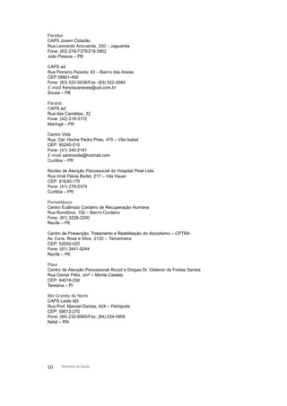 Paraíba
CAPS Jovem Cidadão
Rua Leonardo Arcoverde, 250 – Jaguaribe
Fone: (83) 218-7379/218.5902
João Pessoa – PB
CAPS ad
Rua Floriano Peixoto, 43 – Bairro das Areias
CEP 58801-450
Fone: (83) 522-5038/Fax: (83) 522-2684
E-mail: franciscaneves@uol.com.br
Sousa – PB
Paraná
CAPS ad
Rua das Camélias, 32
Fone: (42) 218-3172
Maringá – PR
Centro Vida
Rua. Cel. Hoche Pedro Pires, 475 – Vila Isabel
CEP: 80240-510
Fone: (41) 340-2181
E-mail: centrovida@hotmail.com
Curitiba – PR
Núcleo de Atenção Psicossocial do Hospital Pinel Ltda.
Rua Irmã Flávia Borlet, 217 – Vila Hauer
CEP: 81630-170
Fone: (41) 278-5374
Curitiba – PR
Pernambuco
Centro Eulâmpio Cordeiro de Recuperação Humana
Rua Rondônia, 100 – Bairro Cordeiro
Fone: (81) 3228-3200
Recife – PE
Centro de Prevenção, Tratamento e Reabilitação do Alcoolismo – CPTRA
Av. Cons. Rosa e Silva, 2130 – Tamarineira
CEP: 52050-020
Fone: (81) 3441-9244
Recife – PE
Piauí
Centro de Atenção Psicossocial Álcool e Drogas Dr. Clidenor de Freitas Santos
Rua Osmar Félix, s/nº – Monte Castelo
CEP: 64016-250
Teresina – PI
Rio Grande do Norte
CAPS Leste AD
Rua Prof. Manoel Dantas, 424 – Petrópolis
CEP: 59012-270
Fone: (84) 232-8565/Fax: (84) 234-5956
Natal – RN
50 Ministério da Saúde
 
