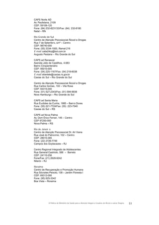 CAPS Norte AD
Av. Paulistana, 2109
CEP: 59108-120
Fone: (84) 232-8231/33/Fax: (84) 232-8180
Natal – RN
Rio Grande do Sul
Centro de Atenção Psicossocial Álcool e Drogas
Rua 7 de Setembro, s/nº – Centro
CEP: 98740-000
Fone: (55) 3334-1000, Ramal 216
E-mail: catia24rp@bol.com.br
Augusto Pestana – Rio Grande do Sul
CAPS ad Renascer
Avenida Júlio de Castilhos, 4.683
Bairro Cinqüentenário
CEP: 95010-005
Fone: (54) 225-1167/Fax: (54) 218-6038
E-mail: ebertele@caxias.rs.gov.br
Caxias do Sul – Rio Grande do Sul
Centro de Atenção Psicossocial Álcool e Drogas
Rua Carlos Gomes, 102 – Vila Rosa
CEP: 93315-040
Fone: (51) 527-2343/Fax: (51) 594-9938
Novo Hamburgo – Rio Grande do Sul
CAPS ad Santa Maria
Rua Euclides da Cunha, 1885 – Bairro Dores
Fone: (55) 221-7724/Fax: (55) 223-7540
Caxias do Sul – RS
CAPS ad Nova Palma
Av. Dom Érico Ferrari, 145 – Centro
CEP 97250-000
Nova Palma – RS
Rio de Janeir o
Centro de Atenção Psicossocial Dr. Ari Viana
Rua José do Patrocínio, 102 – Centro
CEP: 28010-385
Fone: (22) 2726-7749
Campos dos Goytacazes – RJ
Centro Regional Integrado de Adolescentes
Rua General Castrioto, 588 – Barreto
CEP: 24110-256
Fone/Fax: (21) 2628-9242
Niterói – RJ
Roraima
Centro de Recuperação e Promoção Humana
Rua Sócrates Peixoto, 138 – Jardim Floresta I
CEP: 69312-095
Fone: (95) 625-3342
Boa Vista – Roraima
51A Política do Ministério da Saúde para a Atenção Integral a Usuários de Álcool e outras Drogras
 