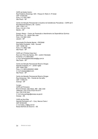 CAPS ad Adulto Centro
Rua Frederico Alvarenga, 529 – Parque D. Pedro II, 5º Andar
CEP: 01020-030
Fone: (11) 3241-0901
São Paulo – SP
Centro de Atenção Psicossocial a Usuários de Substâncias Psicoativas – CAPS ad II
Rua Marechal Deodoro, 96 – Centro
CEP: 17501-110
Fone: (14) 421-1744
Marília – SP
Espaço Aberto – Centro de Prevenção e Atendimento de Dependência Química
Rua Purus, 79 – Jardim São José
Fone: (12) 3961-3343
Jacareí – SP
Associação Pró-Saúde Mental – PROSAM
Rua Heitor Penteado, 1448 – Sumaré
CEP: 15438-100
Fone: (11) 3862-1385
São Paulo – SP
CAPS ad II Pirituba Casa Azul
Rua Lino Pinto dos Santos, 203 – Jardim Felicidade
Fone/Fax: (11) 3835-2903
E-mail:carmenaparecidacosta@ig.com.br
São Paulo – SP
Centro de Atenção Psicossocial Álcool e Drogas
Avenida Ivirapema, 41 – Jardim ngela
CEP: 04941-020
Fone: (11) 5833-2838/5831-9089
E-mail:sergiopsi@aol.com
São Paulo – SP
Centro de Atenção Psicossocial Álcool e Drogas
Rua Amazonas, 169 – Vicente de Carvalho
CEP: 11450-210
Guarujá – SP
Sergipe
CAPS ad Primavera
Rua Construtor João Alves, 480 – São José
Telefones: (79) 3179-3770/3179-3771
Fax: (79) 3179-1023
E-mail:ana.santiago@aracaju.se.gov.br
Aracaju – SE
CAPS ad Ana Pitta
Avenida Perimetral, s/nº – Conj. Marcos Freire I
CEP 49160-000
E-mail:teteu_ml@ig.com.br
Nossa Senhora do Socorro – SE
54 Ministério da Saúde
 