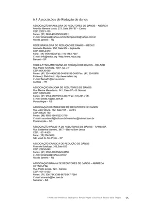 6.4 Associações de Redução de danos
ASSOCIAÇÃO BRASILEIRA DE REDUTORES DE DANOS – ABORDA
Avenida General Justo, 275, Sala 316 "B" – Centro
CEP: 22021-130
Fones: (21) 2240-4351/9128-9361
E-mail:crisanpa@yahoo.com.br/tempovento@yahoo.com.br
Rio de Janeiro – RJ
REDE BRASILEIRA DE REDUÇÃO DE DANOS – REDUC
Alameda Madeira, 258, Sala 604 – Alphaville
CEP: 06454-010
Fone: (11) 4195-0335/Fax: (11) 4153-7697
E-mail:info@reduc.org / http://www.reduc.org
Barueri – SP
REDE LATINO-AMERICANA DE REDUÇÃO DE DANOS – RELARD
Rua Padre Anchieta, 1007, Ap. 31
CEP: 80430-060
Fones: (41) 324-4400/336-3446/9192-0400/Fax: (41) 324-5916
Endereço Eletrônico: http://www.relard.org
E-mail:flama51@terra.com.br
Curitiba – PR
ASSOCIAÇÃO GAÚCHA DE REDUTORES DE DANOS
Rua Mestre Macedinho, 141, Casa 07 – B. Nonoai
CEP: 91720-600
Fones: (51) 9164-2507/9164-2507/Fax: (51) 231-7114
E-mail:arede.rs@bol.com.br
Porto Alegre – RS
ASSOCIAÇÃO CATARINENSE DE REDUTORES DE DANOS
Rua Júlio Moura, 192, Sala 101 – Centro
CEP: 88020-150
Fones: (48) 9992-1901/223-3719
E-mails:acordasc1@bol.com.bf/mariohsc@hotmail.com.br
Florianópolis – SC
ASSOCIAÇÃO PAULISTA DE REDUTORES DE DANOS – APRENDA
Rua Saldanha Marinho, 3877 – Bairro Bom Jesus
CEP: 15014-300
Fone: (17) 234-3660
São José do Rio Preto – SP
ASSOCIAÇÃO CARIOCA DE REDUÇÃO DE DANOS
Praia de Botafogo, 316,Sala 920
CEP: 22250-040
Fones: (21) 2552-2761/9426-8850
E-mail:crisanpa@yahoo.com.br
Rio de Janeiro – RJ
ASSOCIAÇÃO BAIANA DE REDUTORES DE DANOS – ABAREDA
CETAD/UFBA
Rua Pedro Lessa, 123 – Canela
CEP: 40110-050
Fones: (71) 336-7943/336-8673/347-7284
E-mail:abareda@bol.com.br
Salvador – BA
55A Política do Ministério da Saúde para a Atenção Integral a Usuários de Álcool e outras Drogras
 