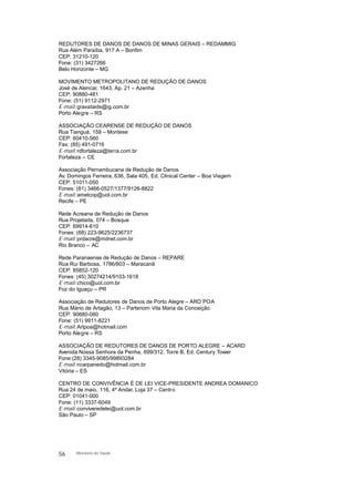 REDUTORES DE DANOS DE DANOS DE MINAS GERAIS – REDAMMIG
Rua Além Paraíba, 917 A – Bonfim
CEP: 31210-120
Fone: (31) 3427266
Belo Horizonte – MG
MOVIMENTO METROPOLITANO DE REDUÇÃO DE DANOS
José de Alencar, 1643, Ap. 21 – Azenha
CEP: 90880-481
Fone: (51) 9112-2971
E-mail:gravataids@ig.com.br
Porto Alegre – RS
ASSOCIAÇÃO CEARENSE DE REDUÇÃO DE DANOS
Rua Tianguá, 158 – Montese
CEP: 60410-560
Fax: (85) 491-0716
E-mail:rdfortaleza@terra.com.br
Fortaleza – CE
Associação Pernambucana de Redução de Danos
Av. Domingos Ferreira, 636, Sala 405, Ed. Clinical Center – Boa Viagem
CEP: 51011-050
Fones: (81) 3466-0527/1377/9126-8822
E-mail:amelcop@uol.com.br
Recife – PE
Rede Acreana de Redução de Danos
Rua Projetada, 074 – Bosque
CEP: 69914-610
Fones: (68) 223-9625/2236737
E-mail:prdacre@mdnet.com.br
Rio Branco – AC
Rede Paranaense de Redução de Danos – REPARE
Rua Rui Barbosa, 1786/603 – Maracanã
CEP: 85852-120
Fones: (45) 30274214/9103-1618
E-mail:chico@uol.com.br
Foz do Iguaçu – PR
Associação de Redutores de Danos de Porto Alegre – ARD´POA
Rua Mário de Artagão, 13 – Partenom Vila Maria da Conceição
CEP: 90680-080
Fone: (51) 9911-8221
E-mail:Artpoa@hotmail.com
Porto Alegre – RS
ASSOCIAÇÃO DE REDUTORES DE DANOS DE PORTO ALEGRE – ACARD
Avenida Nossa Senhora da Penha, 699/312, Torre B, Ed. Century Tower
Fone:(28) 3345-9085/99893284
E-mail:ncarpanedo@hotmail.com.br
Vitória – ES
CENTRO DE CONVIVÊNCIA É DE LEI VICE-PRESIDENTE ANDREA DOMANICO
Rua 24 de maio, 116, 4º Andar, Loja 37 – Centro
CEP: 01041-000
Fone: (11) 3337-6049
E-mail:conviveredelei@uol.com.br
São Paulo – SP
56 Ministério da Saúde
 